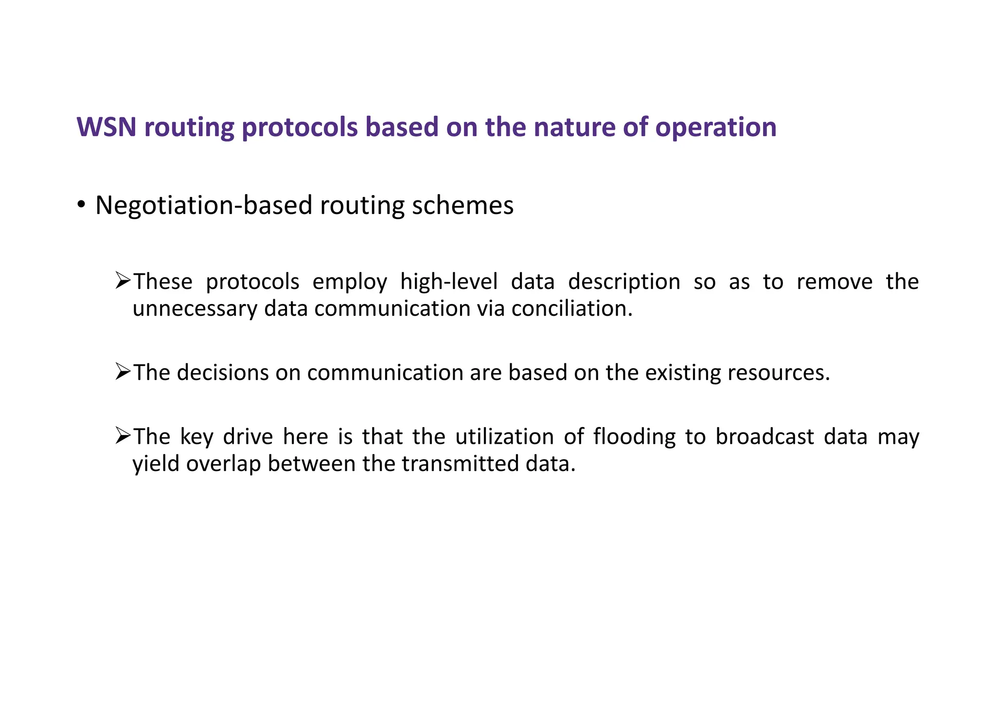 WSN routing protocols based on the nature of operation
• Negotiation-based routing schemes
These protocols employ high-level data description so as to remove the
unnecessary data communication via conciliation.
The decisions on communication are based on the existing resources.
The key drive here is that the utilization of flooding to broadcast data may
yield overlap between the transmitted data.
 