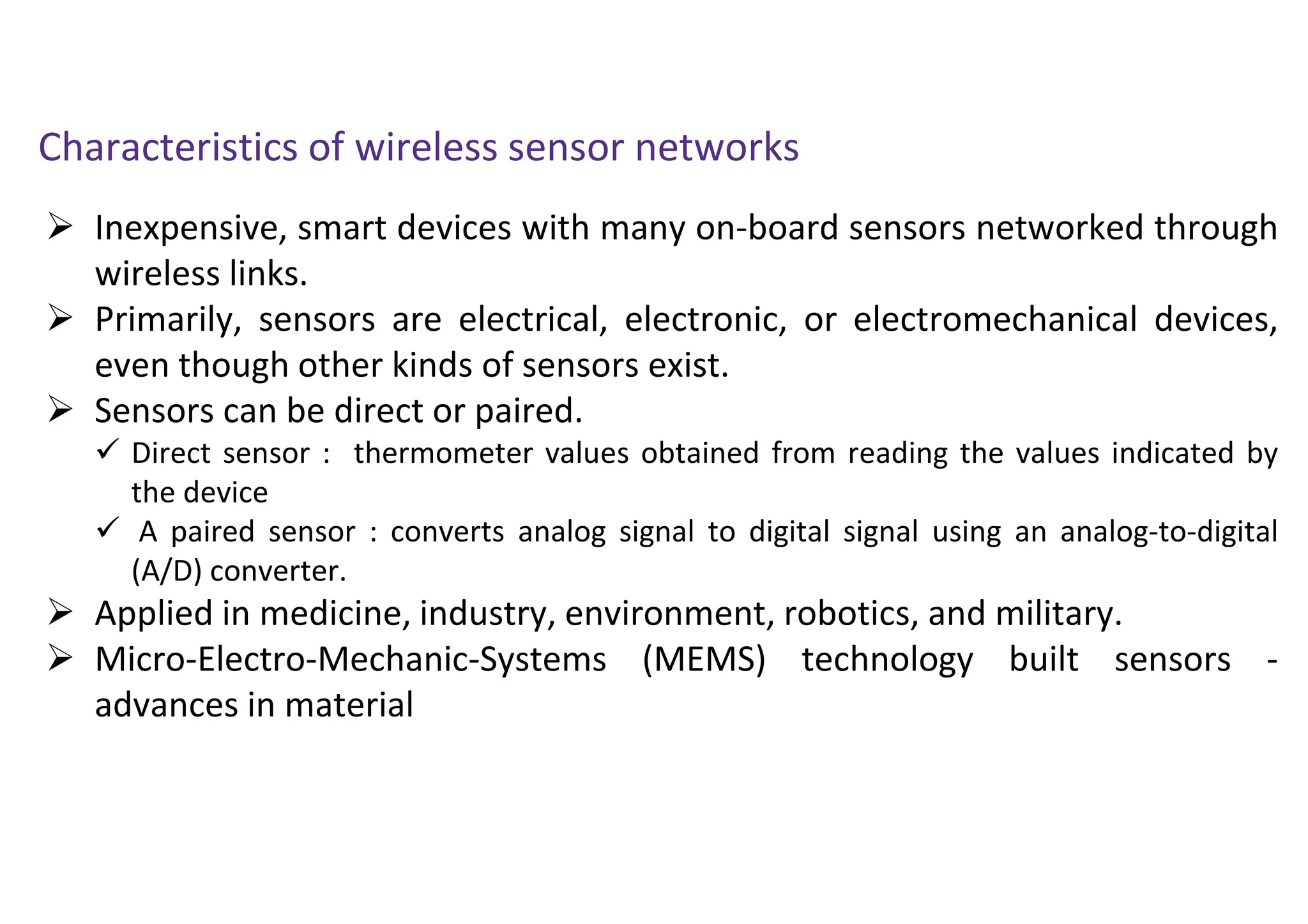  Inexpensive, smart devices with many on-board sensors networked through
wireless links.
 Primarily, sensors are electrical, electronic, or electromechanical devices,
even though other kinds of sensors exist.
 Sensors can be direct or paired.
 Direct sensor : thermometer values obtained from reading the values indicated by
the device
 A paired sensor : converts analog signal to digital signal using an analog-to-digital
(A/D) converter.
 Applied in medicine, industry, environment, robotics, and military.
 Micro-Electro-Mechanic-Systems (MEMS) technology built sensors -
advances in material
Characteristics of wireless sensor networks
 