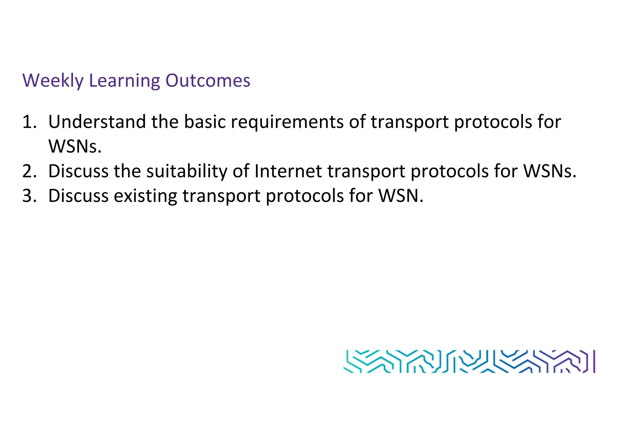 Weekly Learning Outcomes
1. Understand the basic requirements of transport protocols for
WSNs.
2. Discuss the suitability of Internet transport protocols for WSNs.
3. Discuss existing transport protocols for WSN.
 