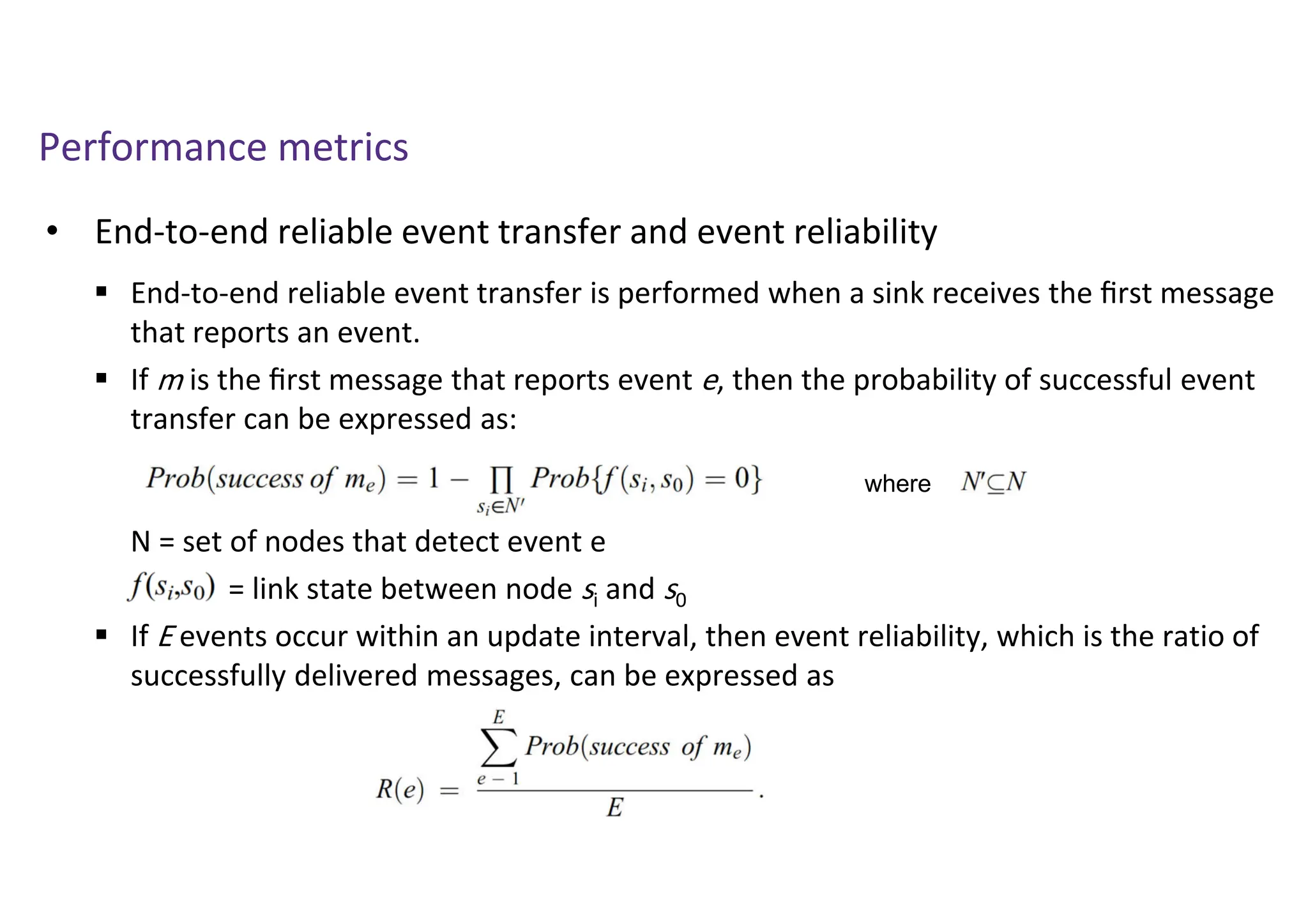 Performance metrics
• End-to-end reliable event transfer and event reliability
 End-to-end reliable event transfer is performed when a sink receives the ﬁrst message
that reports an event.
 If m is the ﬁrst message that reports event e, then the probability of successful event
transfer can be expressed as:
N = set of nodes that detect event e
= link state between node si and s0
 If E events occur within an update interval, then event reliability, which is the ratio of
successfully delivered messages, can be expressed as
where
 