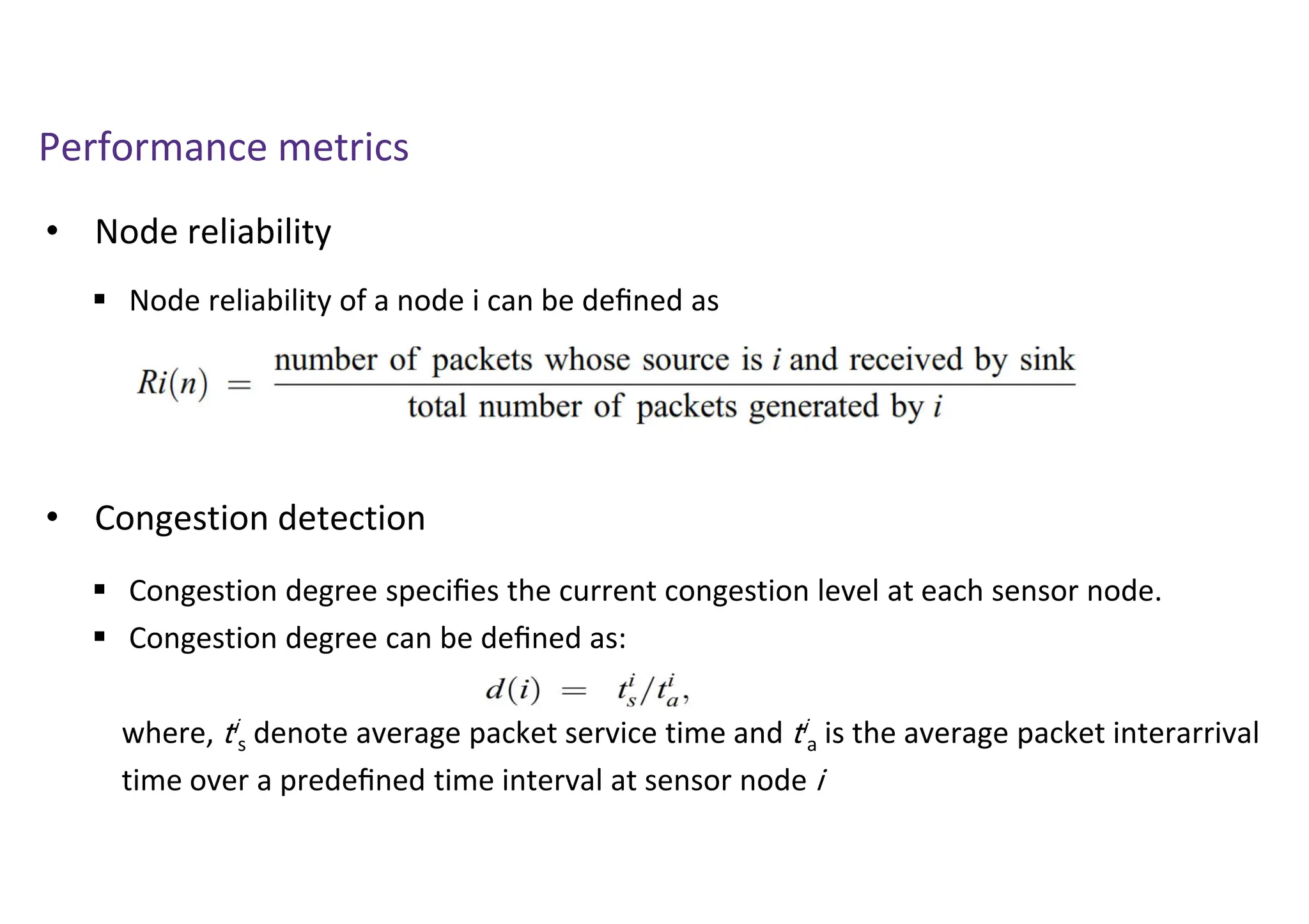 Performance metrics
• Node reliability
 Node reliability of a node i can be deﬁned as
• Congestion detection
 Congestion degree speciﬁes the current congestion level at each sensor node.
 Congestion degree can be deﬁned as:
where, ti
s denote average packet service time and ti
a is the average packet interarrival
time over a predeﬁned time interval at sensor node i
 
