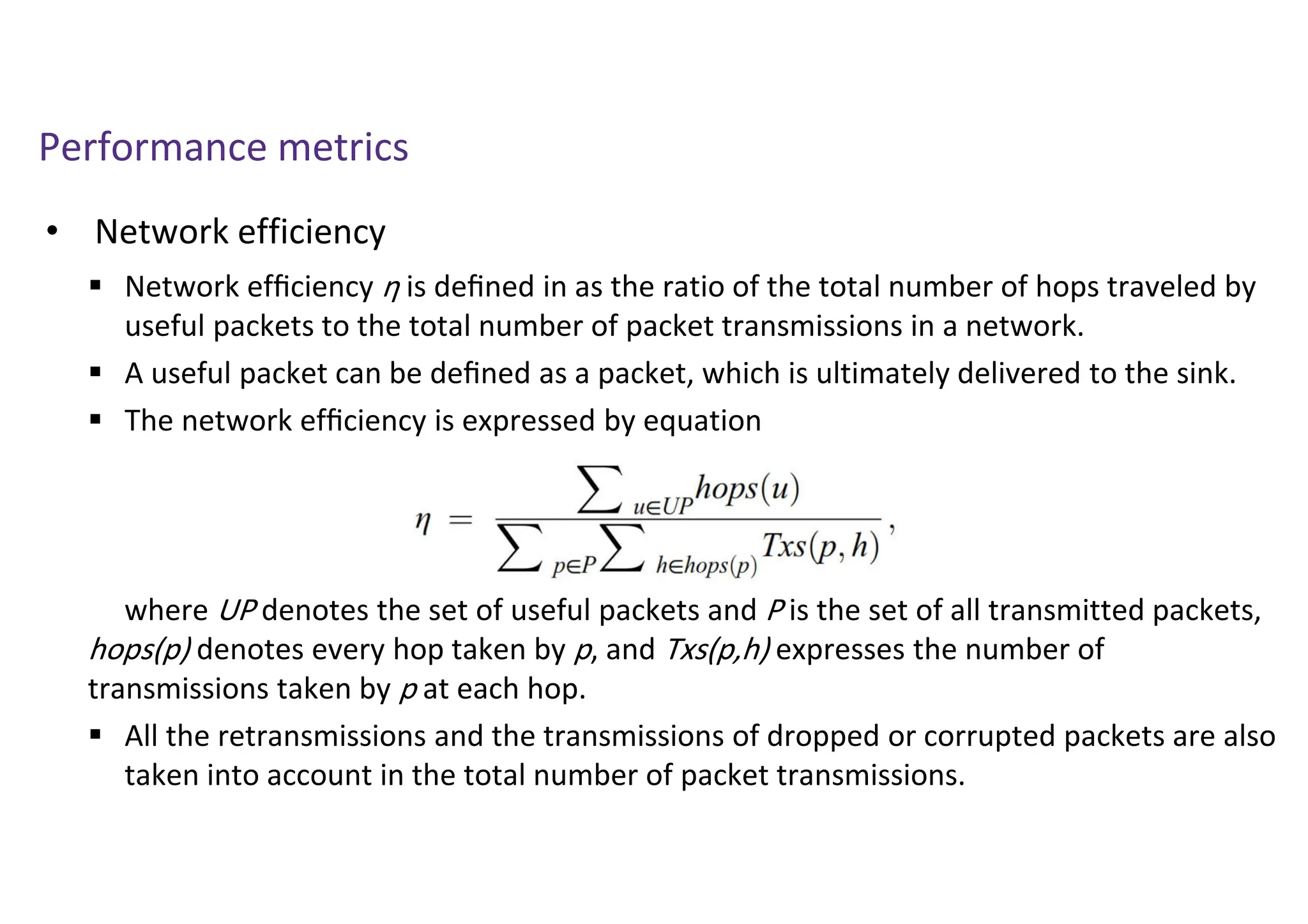 Performance metrics
• Network efficiency
 Network efﬁciency η is deﬁned in as the ratio of the total number of hops traveled by
useful packets to the total number of packet transmissions in a network.
 A useful packet can be deﬁned as a packet, which is ultimately delivered to the sink.
 The network efﬁciency is expressed by equation
where UP denotes the set of useful packets and P is the set of all transmitted packets,
hops(p) denotes every hop taken by p, and Txs(p,h) expresses the number of
transmissions taken by p at each hop.
 All the retransmissions and the transmissions of dropped or corrupted packets are also
taken into account in the total number of packet transmissions.
 