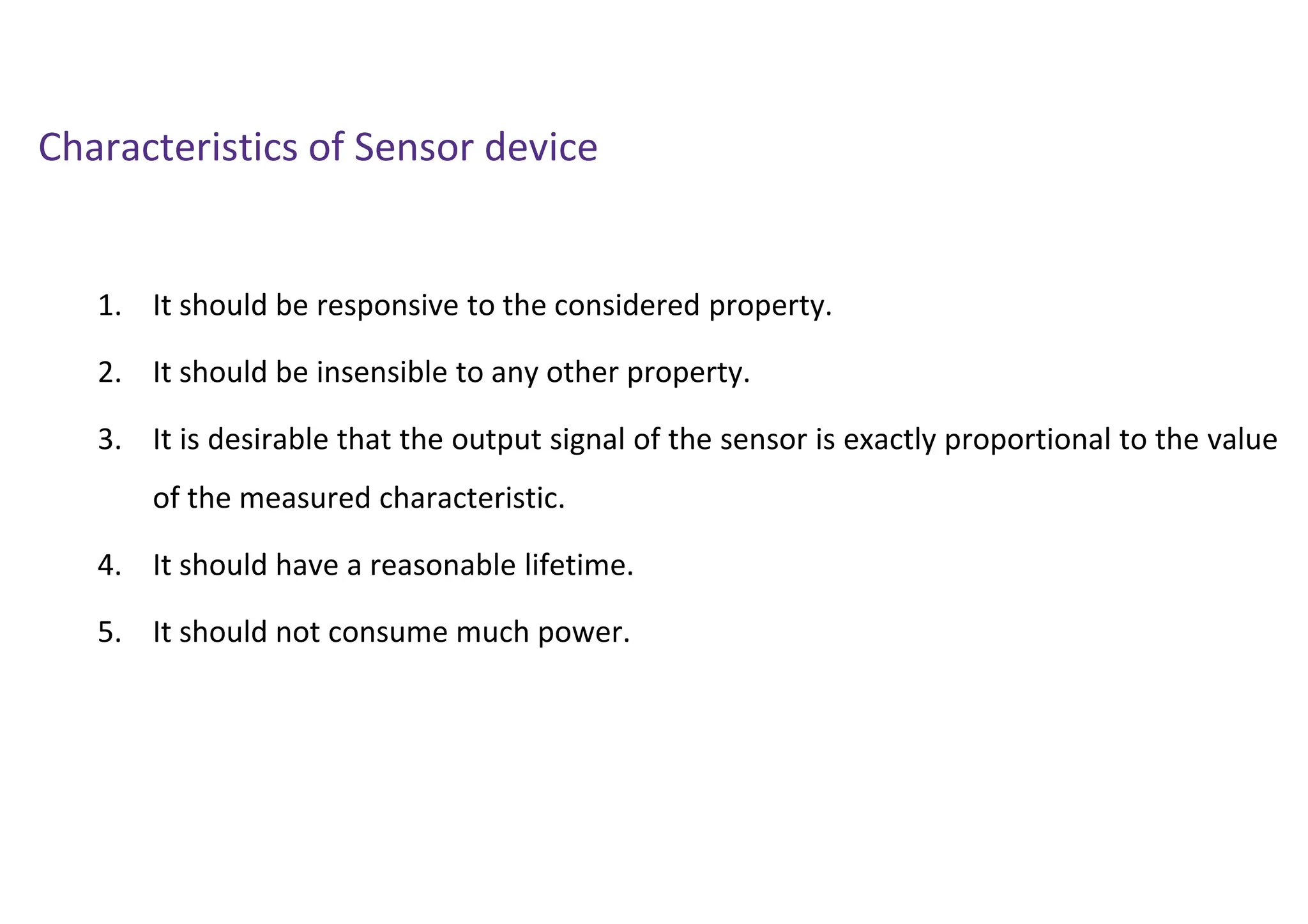 Characteristics of Sensor device
1. It should be responsive to the considered property.
2. It should be insensible to any other property.
3. It is desirable that the output signal of the sensor is exactly proportional to the value
of the measured characteristic.
4. It should have a reasonable lifetime.
5. It should not consume much power.
 