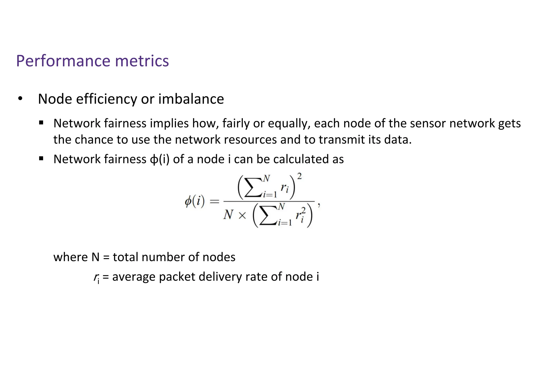 Performance metrics
• Node efficiency or imbalance
 Network fairness implies how, fairly or equally, each node of the sensor network gets
the chance to use the network resources and to transmit its data.
 Network fairness ϕ(i) of a node i can be calculated as
where N = total number of nodes
ri = average packet delivery rate of node i
 