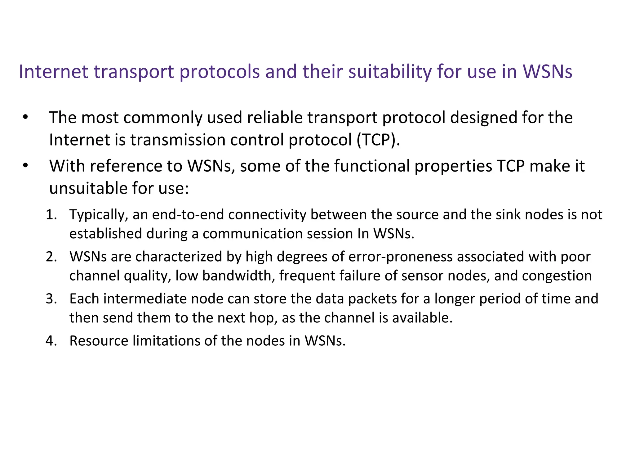 Internet transport protocols and their suitability for use in WSNs
• The most commonly used reliable transport protocol designed for the
Internet is transmission control protocol (TCP).
• With reference to WSNs, some of the functional properties TCP make it
unsuitable for use:
1. Typically, an end-to-end connectivity between the source and the sink nodes is not
established during a communication session In WSNs.
2. WSNs are characterized by high degrees of error-proneness associated with poor
channel quality, low bandwidth, frequent failure of sensor nodes, and congestion
3. Each intermediate node can store the data packets for a longer period of time and
then send them to the next hop, as the channel is available.
4. Resource limitations of the nodes in WSNs.
 