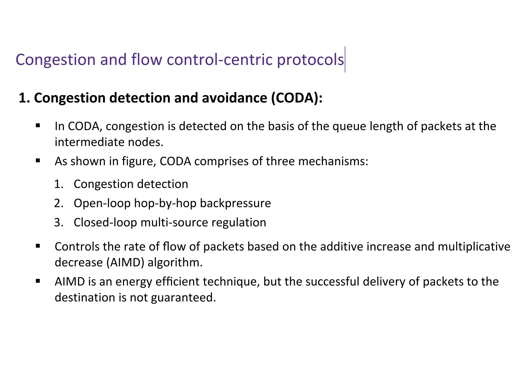 Congestion and flow control-centric protocols
1. Congestion detection and avoidance (CODA):
 In CODA, congestion is detected on the basis of the queue length of packets at the
intermediate nodes.
 As shown in figure, CODA comprises of three mechanisms:
 Controls the rate of ﬂow of packets based on the additive increase and multiplicative
decrease (AIMD) algorithm.
 AIMD is an energy efﬁcient technique, but the successful delivery of packets to the
destination is not guaranteed.
1. Congestion detection
2. Open-loop hop-by-hop backpressure
3. Closed-loop multi-source regulation
 