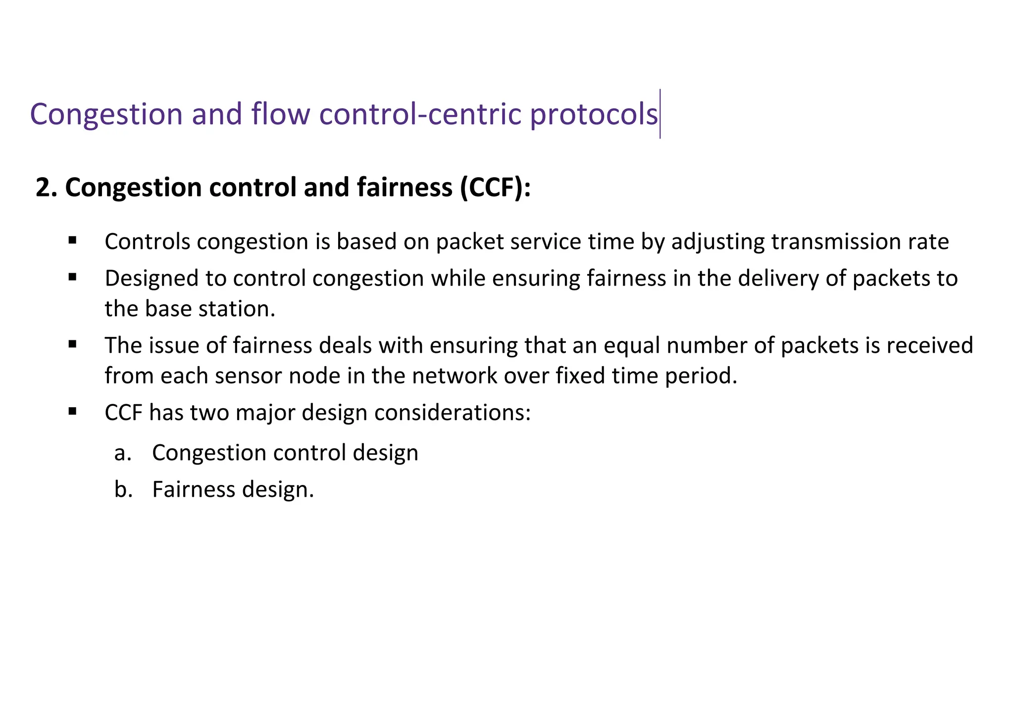 Congestion and flow control-centric protocols
2. Congestion control and fairness (CCF):
 Controls congestion is based on packet service time by adjusting transmission rate
 Designed to control congestion while ensuring fairness in the delivery of packets to
the base station.
 The issue of fairness deals with ensuring that an equal number of packets is received
from each sensor node in the network over fixed time period.
 CCF has two major design considerations:
a. Congestion control design
b. Fairness design.
 