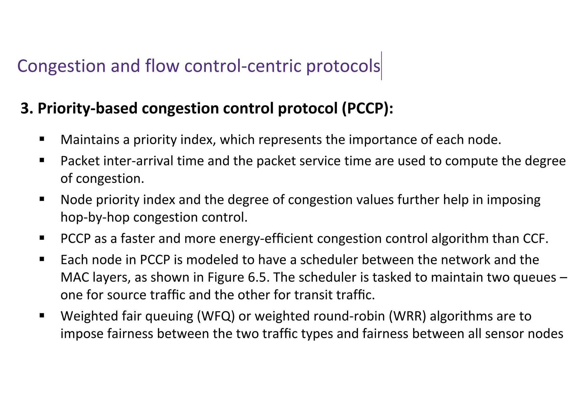 Congestion and flow control-centric protocols
3. Priority-based congestion control protocol (PCCP):
 Maintains a priority index, which represents the importance of each node.
 Packet inter-arrival time and the packet service time are used to compute the degree
of congestion.
 Node priority index and the degree of congestion values further help in imposing
hop-by-hop congestion control.
 PCCP as a faster and more energy-efﬁcient congestion control algorithm than CCF.
 Each node in PCCP is modeled to have a scheduler between the network and the
MAC layers, as shown in Figure 6.5. The scheduler is tasked to maintain two queues –
one for source trafﬁc and the other for transit trafﬁc.
 Weighted fair queuing (WFQ) or weighted round-robin (WRR) algorithms are to
impose fairness between the two trafﬁc types and fairness between all sensor nodes
 