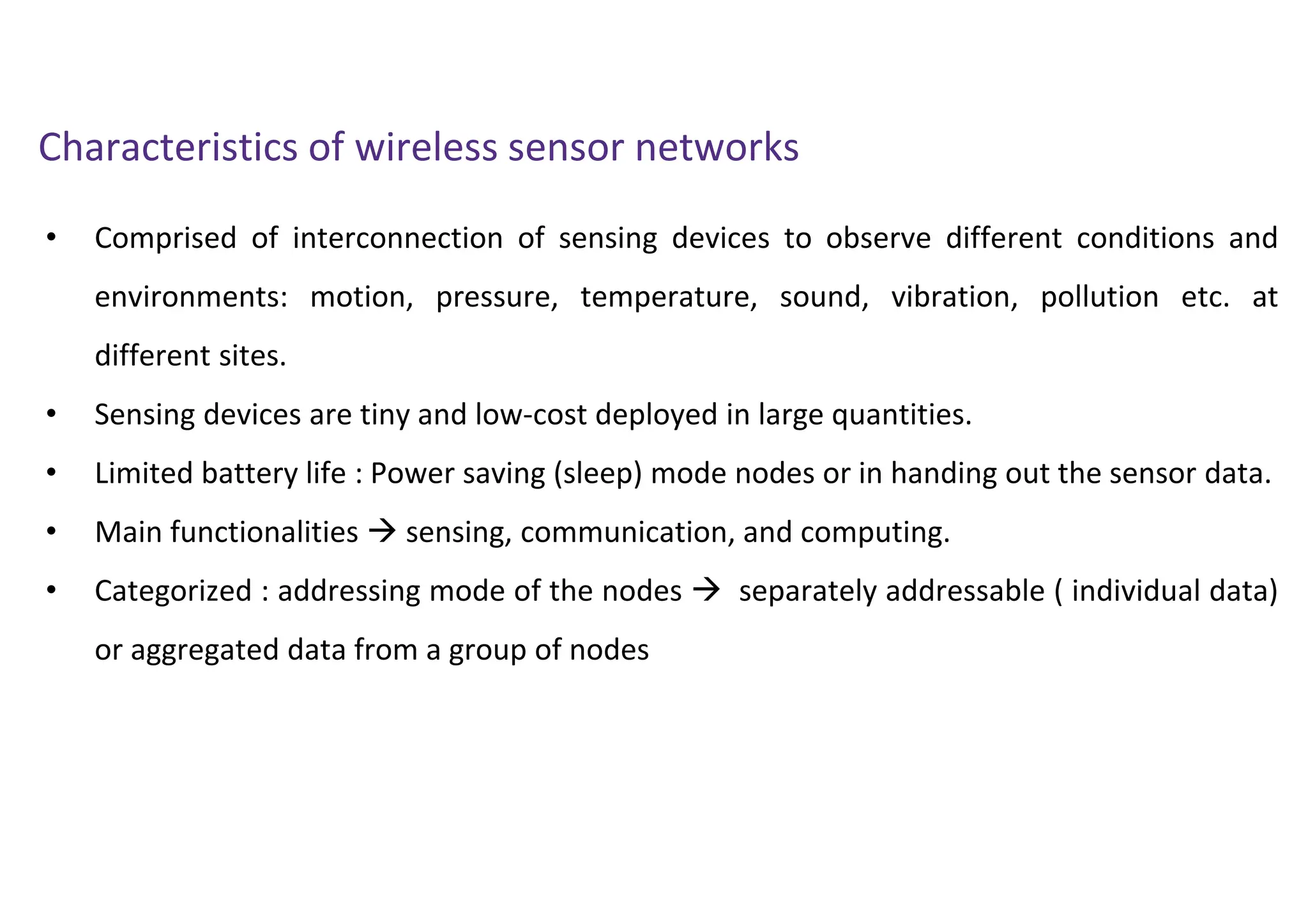 • Comprised of interconnection of sensing devices to observe different conditions and
environments: motion, pressure, temperature, sound, vibration, pollution etc. at
different sites.
• Sensing devices are tiny and low-cost deployed in large quantities.
• Limited battery life : Power saving (sleep) mode nodes or in handing out the sensor data.
• Main functionalities  sensing, communication, and computing.
• Categorized : addressing mode of the nodes  separately addressable ( individual data)
or aggregated data from a group of nodes
Characteristics of wireless sensor networks
 