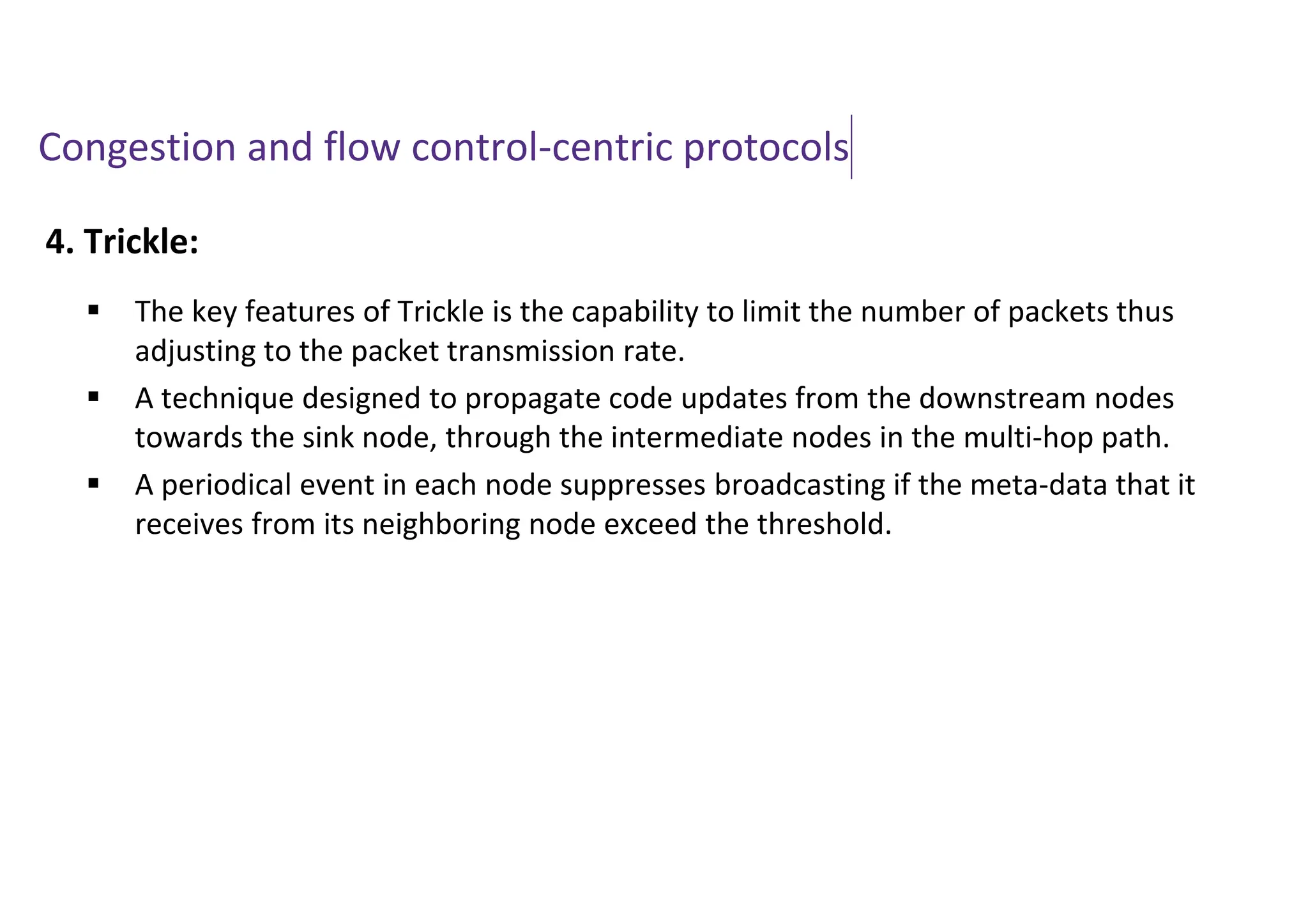 Congestion and flow control-centric protocols
4. Trickle:
 The key features of Trickle is the capability to limit the number of packets thus
adjusting to the packet transmission rate.
 A technique designed to propagate code updates from the downstream nodes
towards the sink node, through the intermediate nodes in the multi-hop path.
 A periodical event in each node suppresses broadcasting if the meta-data that it
receives from its neighboring node exceed the threshold.
 