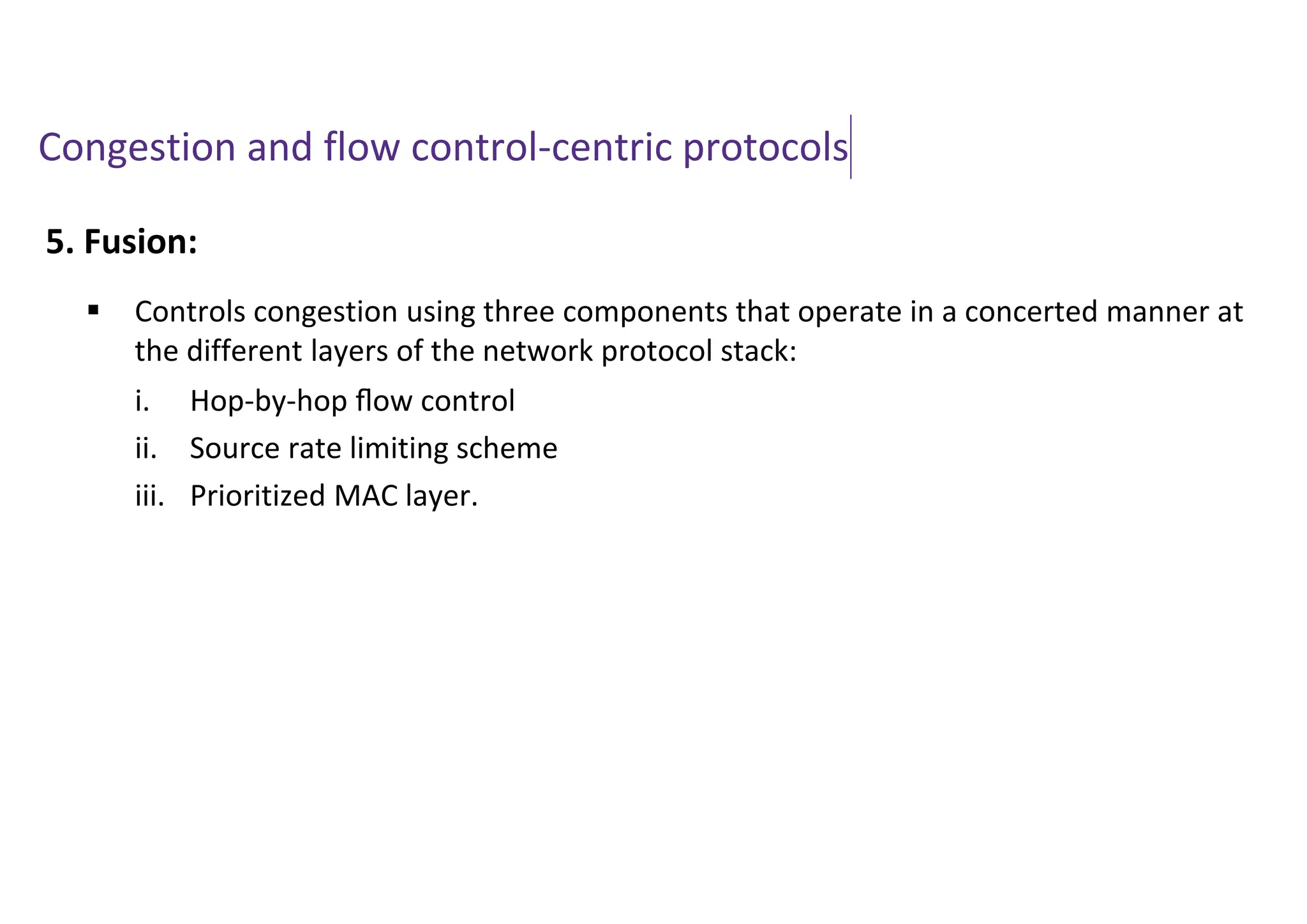 Congestion and flow control-centric protocols
5. Fusion:
 Controls congestion using three components that operate in a concerted manner at
the different layers of the network protocol stack:
i. Hop-by-hop ﬂow control
ii. Source rate limiting scheme
iii. Prioritized MAC layer.
 