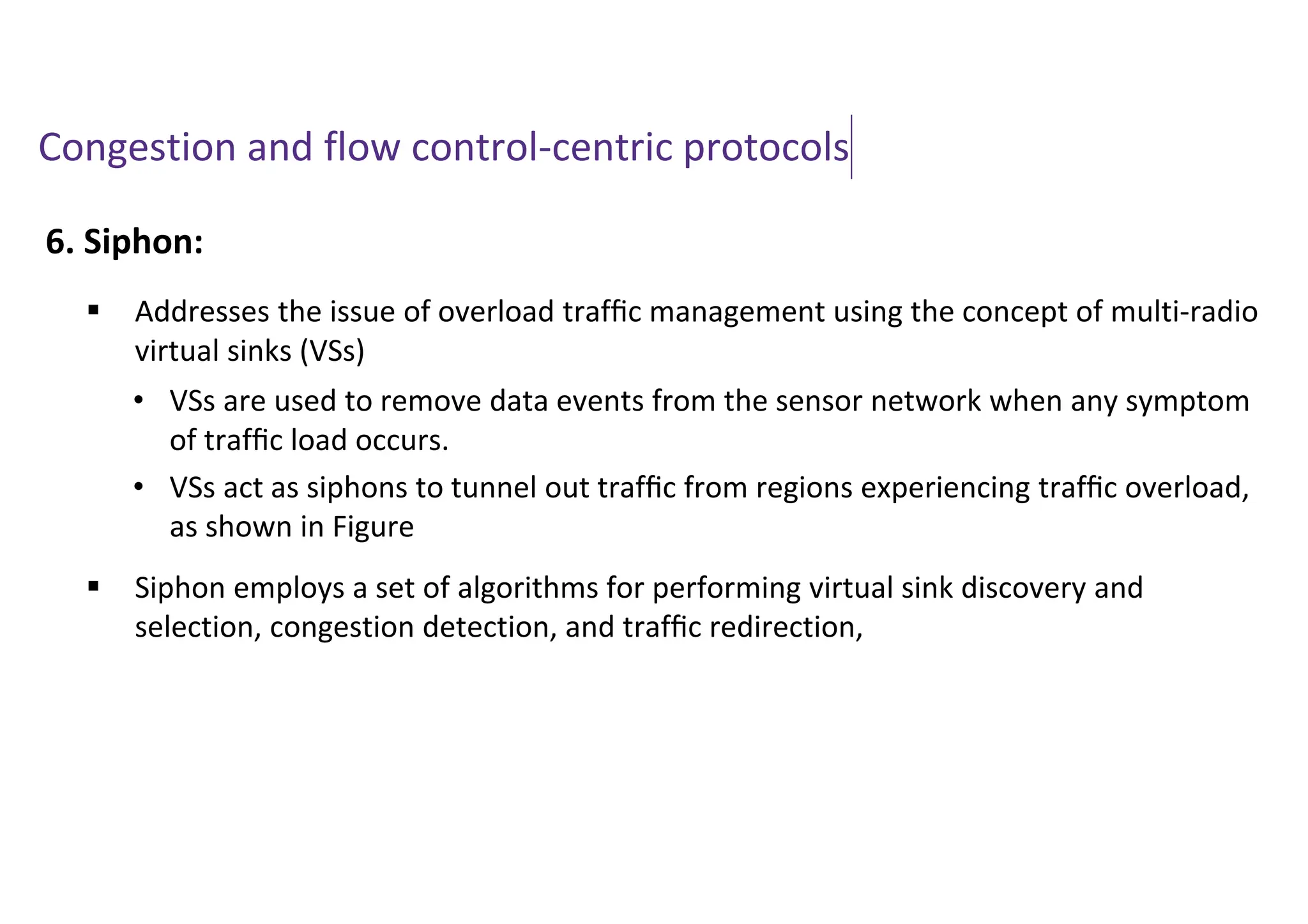Congestion and flow control-centric protocols
6. Siphon:
 Addresses the issue of overload trafﬁc management using the concept of multi-radio
virtual sinks (VSs)
 Siphon employs a set of algorithms for performing virtual sink discovery and
selection, congestion detection, and trafﬁc redirection,
• VSs are used to remove data events from the sensor network when any symptom
of trafﬁc load occurs.
• VSs act as siphons to tunnel out trafﬁc from regions experiencing trafﬁc overload,
as shown in Figure
 