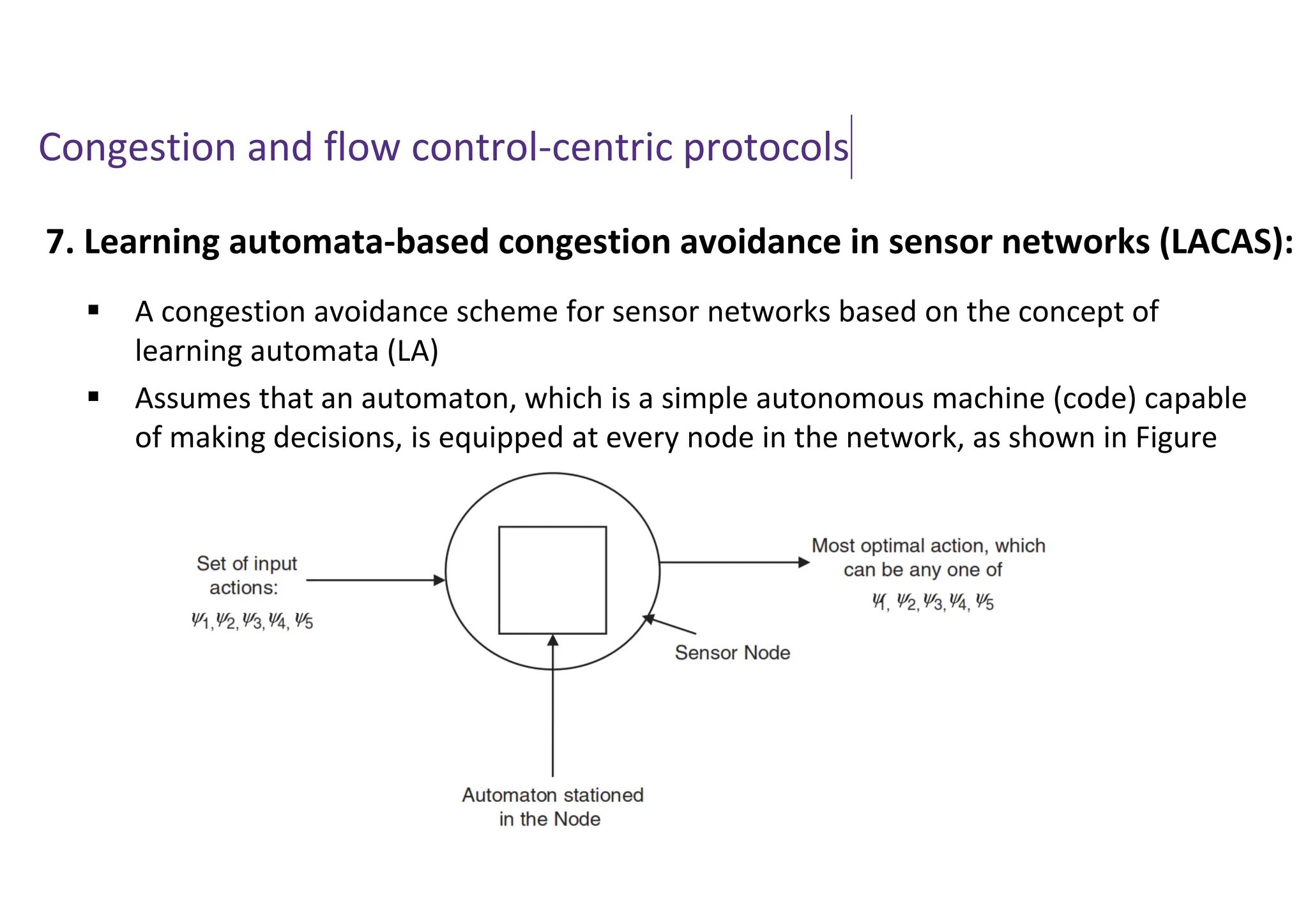 Congestion and flow control-centric protocols
7. Learning automata-based congestion avoidance in sensor networks (LACAS):
 A congestion avoidance scheme for sensor networks based on the concept of
learning automata (LA)
 Assumes that an automaton, which is a simple autonomous machine (code) capable
of making decisions, is equipped at every node in the network, as shown in Figure
 