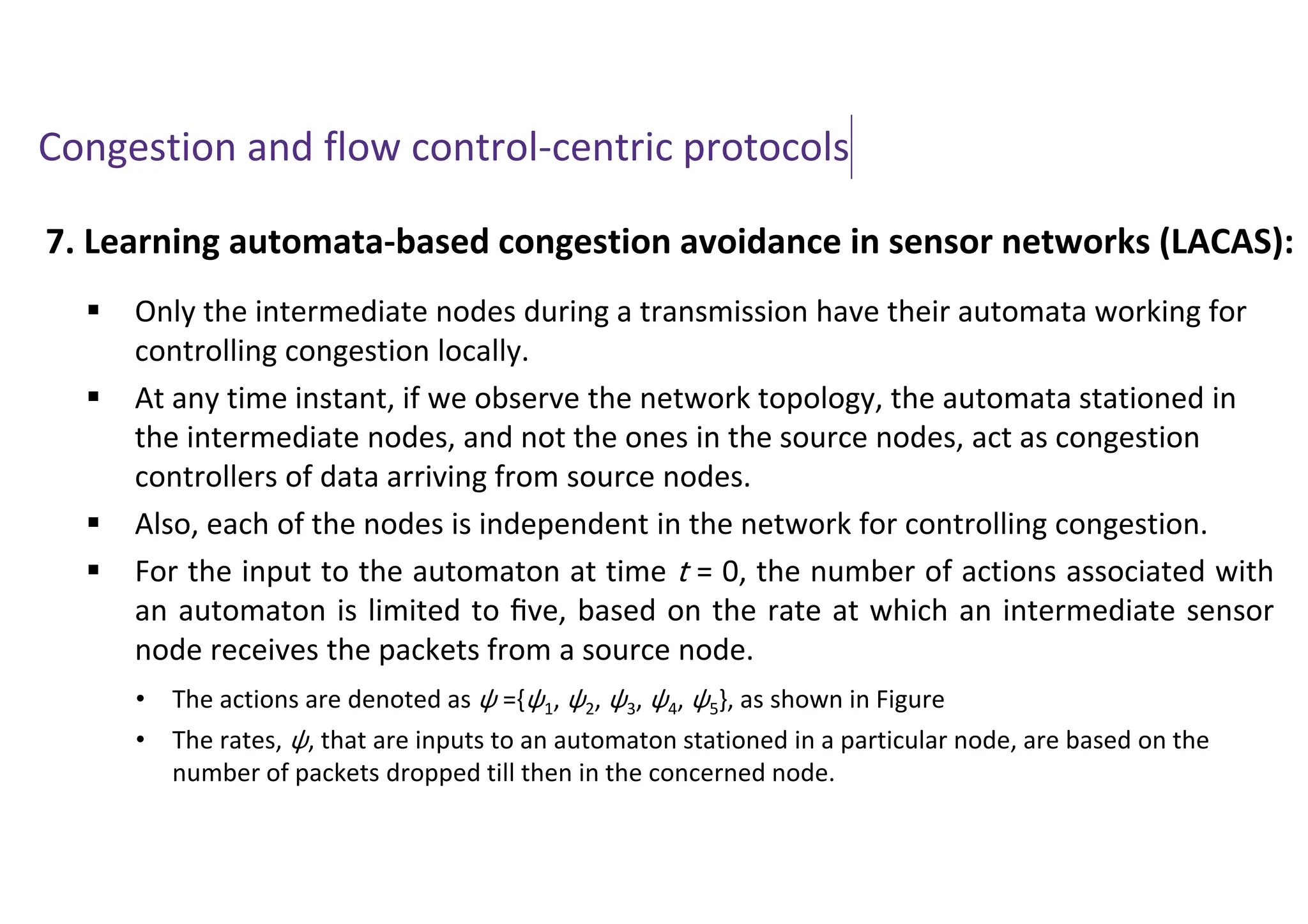 Congestion and flow control-centric protocols
7. Learning automata-based congestion avoidance in sensor networks (LACAS):
 Only the intermediate nodes during a transmission have their automata working for
controlling congestion locally.
 At any time instant, if we observe the network topology, the automata stationed in
the intermediate nodes, and not the ones in the source nodes, act as congestion
controllers of data arriving from source nodes.
 Also, each of the nodes is independent in the network for controlling congestion.
 For the input to the automaton at time t = 0, the number of actions associated with
an automaton is limited to ﬁve, based on the rate at which an intermediate sensor
node receives the packets from a source node.
• The actions are denoted as ψ ={ψ1, ψ2, ψ3, ψ4, ψ5}, as shown in Figure
• The rates, ψ, that are inputs to an automaton stationed in a particular node, are based on the
number of packets dropped till then in the concerned node.
 
