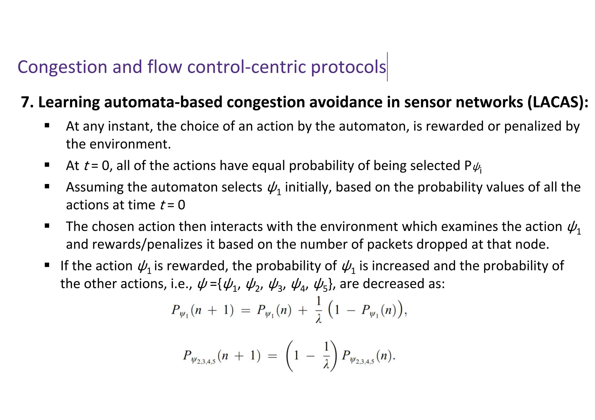 Congestion and flow control-centric protocols
7. Learning automata-based congestion avoidance in sensor networks (LACAS):
 At any instant, the choice of an action by the automaton, is rewarded or penalized by
the environment.
 At t = 0, all of the actions have equal probability of being selected Pψi
 Assuming the automaton selects ψ1 initially, based on the probability values of all the
actions at time t = 0
 The chosen action then interacts with the environment which examines the action ψ1
and rewards/penalizes it based on the number of packets dropped at that node.
 If the action ψ1 is rewarded, the probability of ψ1 is increased and the probability of
the other actions, i.e., ψ ={ψ1, ψ2, ψ3, ψ4, ψ5}, are decreased as:
 