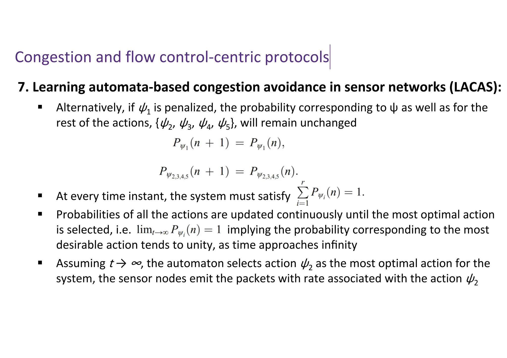 Congestion and flow control-centric protocols
7. Learning automata-based congestion avoidance in sensor networks (LACAS):
 Alternatively, if ψ1 is penalized, the probability corresponding to ψ as well as for the
rest of the actions, {ψ2, ψ3, ψ4, ψ5}, will remain unchanged
 At every time instant, the system must satisfy
 Probabilities of all the actions are updated continuously until the most optimal action
is selected, i.e. implying the probability corresponding to the most
desirable action tends to unity, as time approaches inﬁnity
 Assuming t → ∞, the automaton selects action ψ2 as the most optimal action for the
system, the sensor nodes emit the packets with rate associated with the action ψ2
 