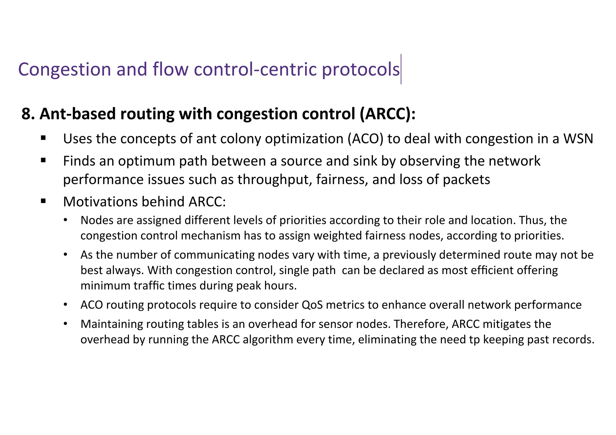Congestion and flow control-centric protocols
8. Ant-based routing with congestion control (ARCC):
 Uses the concepts of ant colony optimization (ACO) to deal with congestion in a WSN
 Finds an optimum path between a source and sink by observing the network
performance issues such as throughput, fairness, and loss of packets
 Motivations behind ARCC:
• Nodes are assigned different levels of priorities according to their role and location. Thus, the
congestion control mechanism has to assign weighted fairness nodes, according to priorities.
• As the number of communicating nodes vary with time, a previously determined route may not be
best always. With congestion control, single path can be declared as most efﬁcient offering
minimum trafﬁc times during peak hours.
• ACO routing protocols require to consider QoS metrics to enhance overall network performance
• Maintaining routing tables is an overhead for sensor nodes. Therefore, ARCC mitigates the
overhead by running the ARCC algorithm every time, eliminating the need tp keeping past records.
 