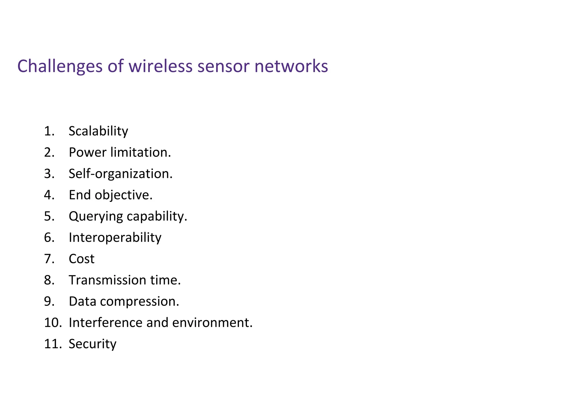 Challenges of wireless sensor networks
1. Scalability
2. Power limitation.
3. Self-organization.
4. End objective.
5. Querying capability.
6. Interoperability
7. Cost
8. Transmission time.
9. Data compression.
10. Interference and environment.
11. Security
 