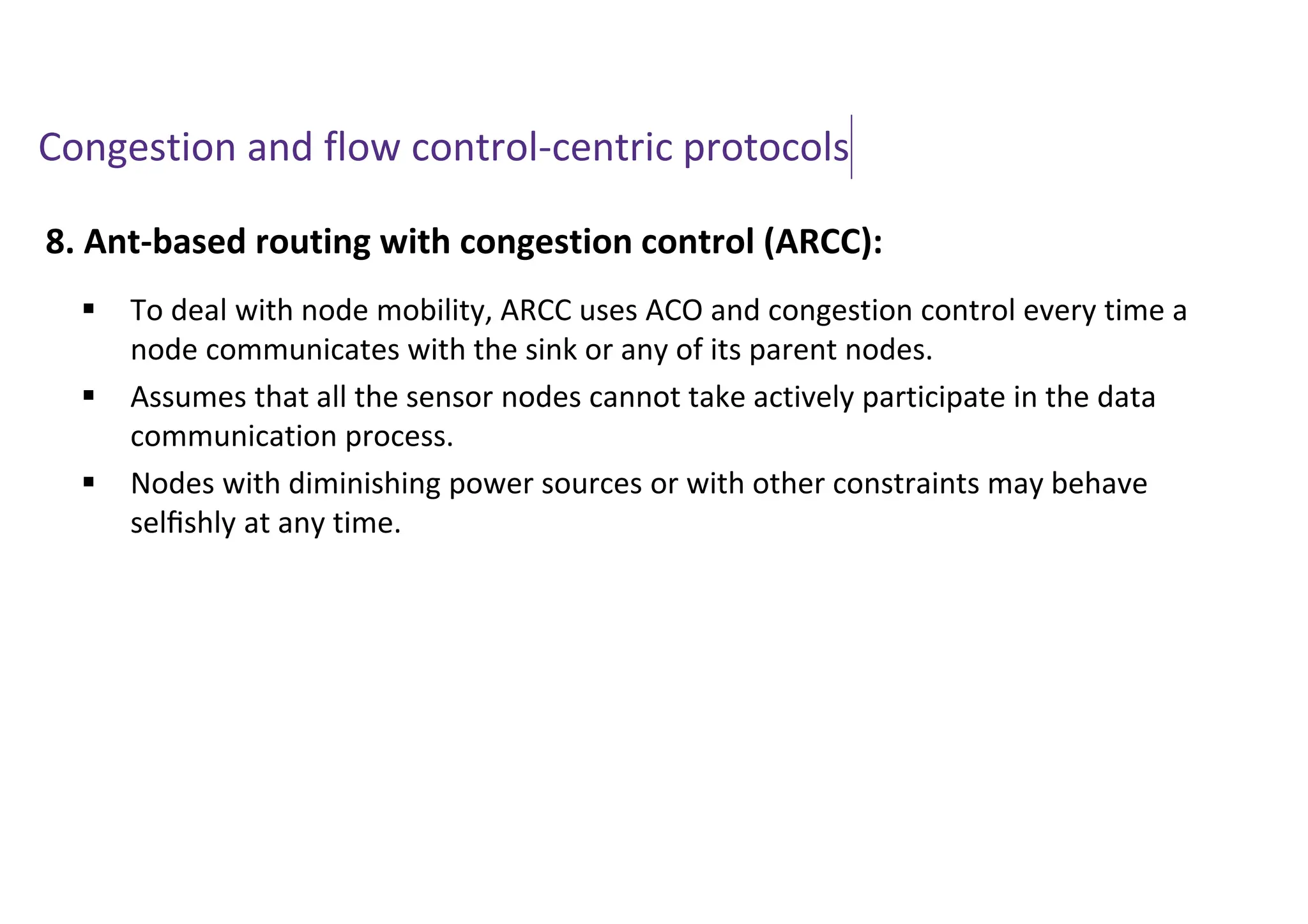 Congestion and flow control-centric protocols
8. Ant-based routing with congestion control (ARCC):
 To deal with node mobility, ARCC uses ACO and congestion control every time a
node communicates with the sink or any of its parent nodes.
 Assumes that all the sensor nodes cannot take actively participate in the data
communication process.
 Nodes with diminishing power sources or with other constraints may behave
selﬁshly at any time.
 