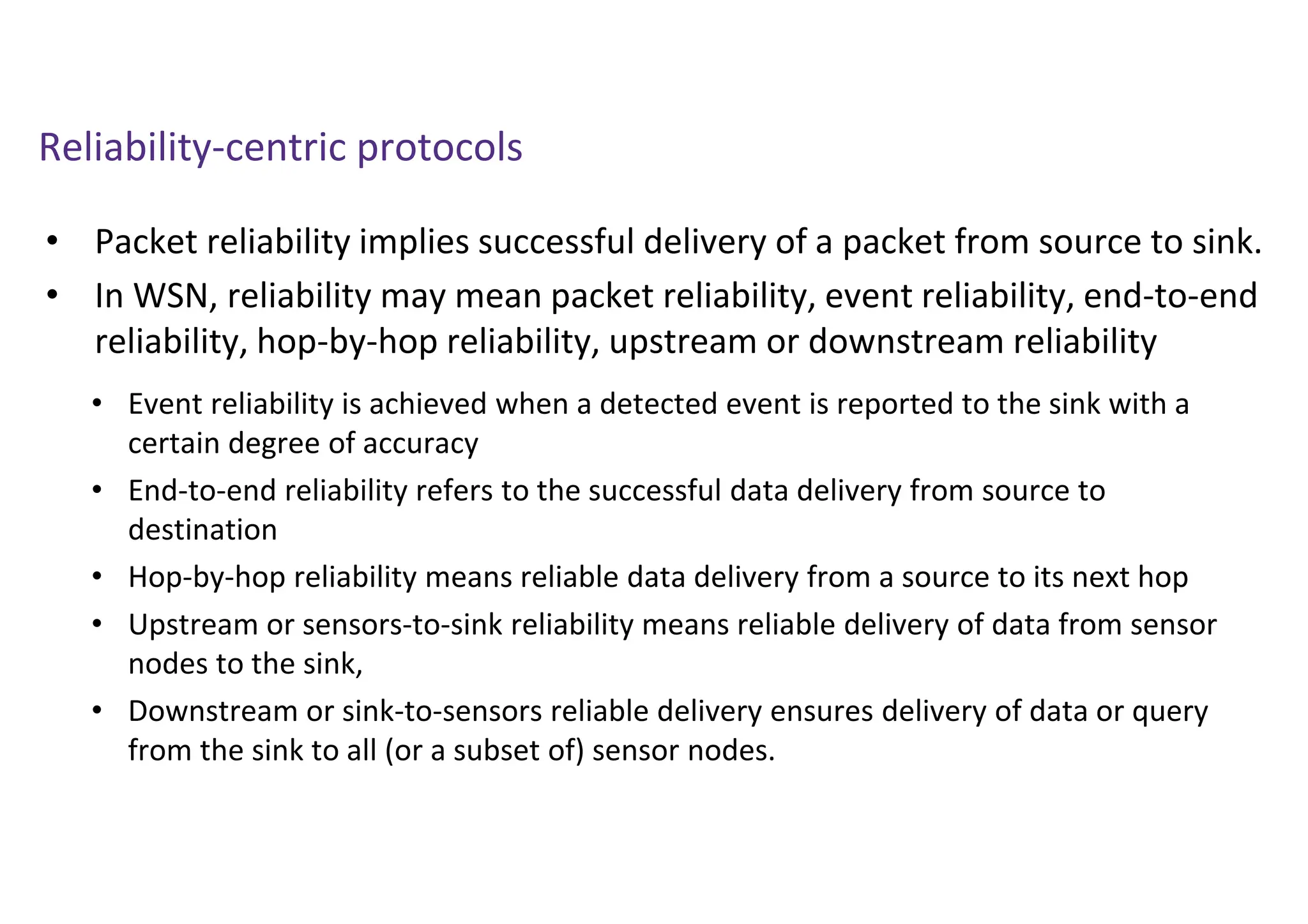 Reliability-centric protocols
• Packet reliability implies successful delivery of a packet from source to sink.
• In WSN, reliability may mean packet reliability, event reliability, end-to-end
reliability, hop-by-hop reliability, upstream or downstream reliability
• Event reliability is achieved when a detected event is reported to the sink with a
certain degree of accuracy
• End-to-end reliability refers to the successful data delivery from source to
destination
• Hop-by-hop reliability means reliable data delivery from a source to its next hop
• Upstream or sensors-to-sink reliability means reliable delivery of data from sensor
nodes to the sink,
• Downstream or sink-to-sensors reliable delivery ensures delivery of data or query
from the sink to all (or a subset of) sensor nodes.
 
