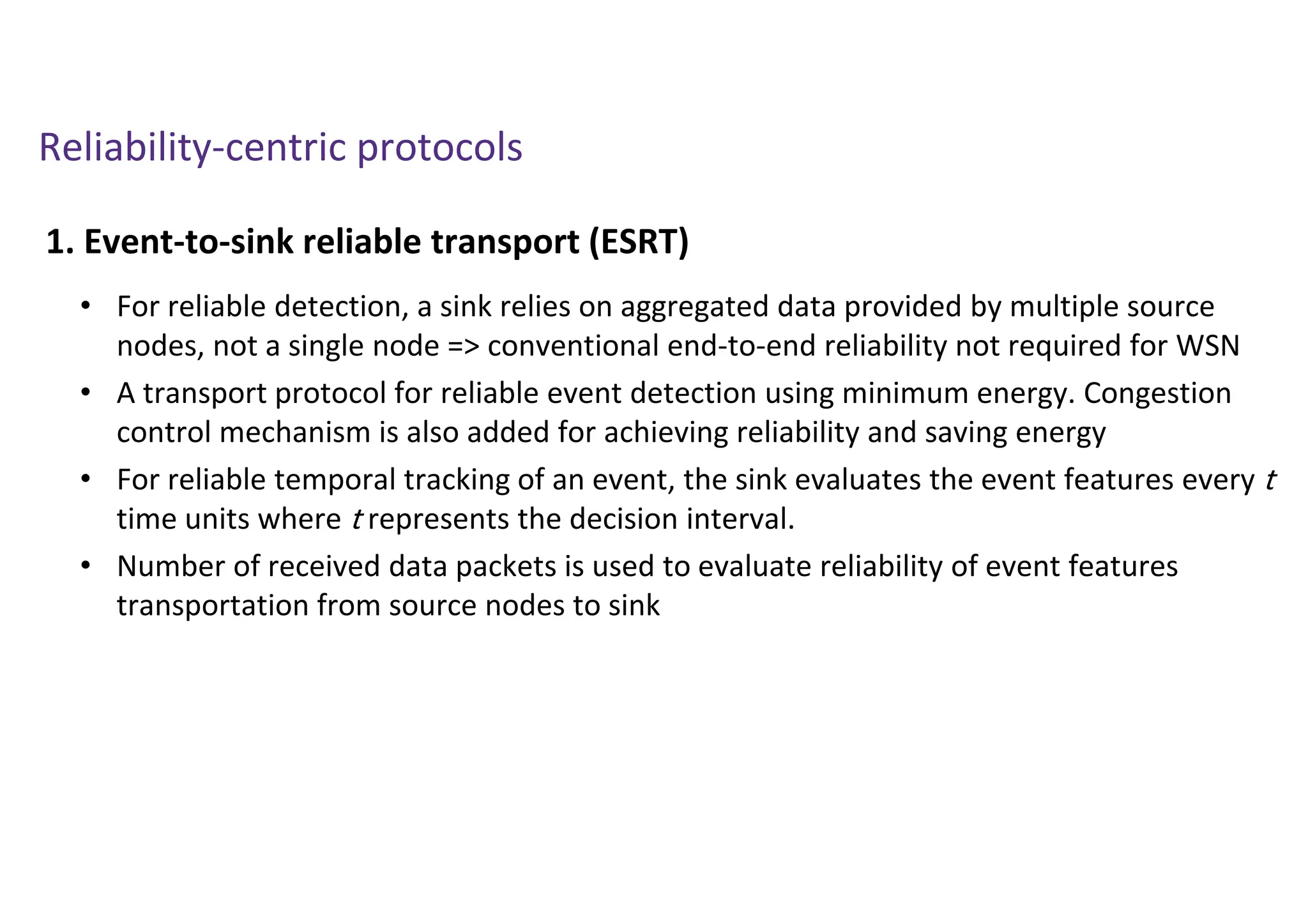 Reliability-centric protocols
1. Event-to-sink reliable transport (ESRT)
• For reliable detection, a sink relies on aggregated data provided by multiple source
nodes, not a single node => conventional end-to-end reliability not required for WSN
• A transport protocol for reliable event detection using minimum energy. Congestion
control mechanism is also added for achieving reliability and saving energy
• For reliable temporal tracking of an event, the sink evaluates the event features every t
time units where t represents the decision interval.
• Number of received data packets is used to evaluate reliability of event features
transportation from source nodes to sink
 