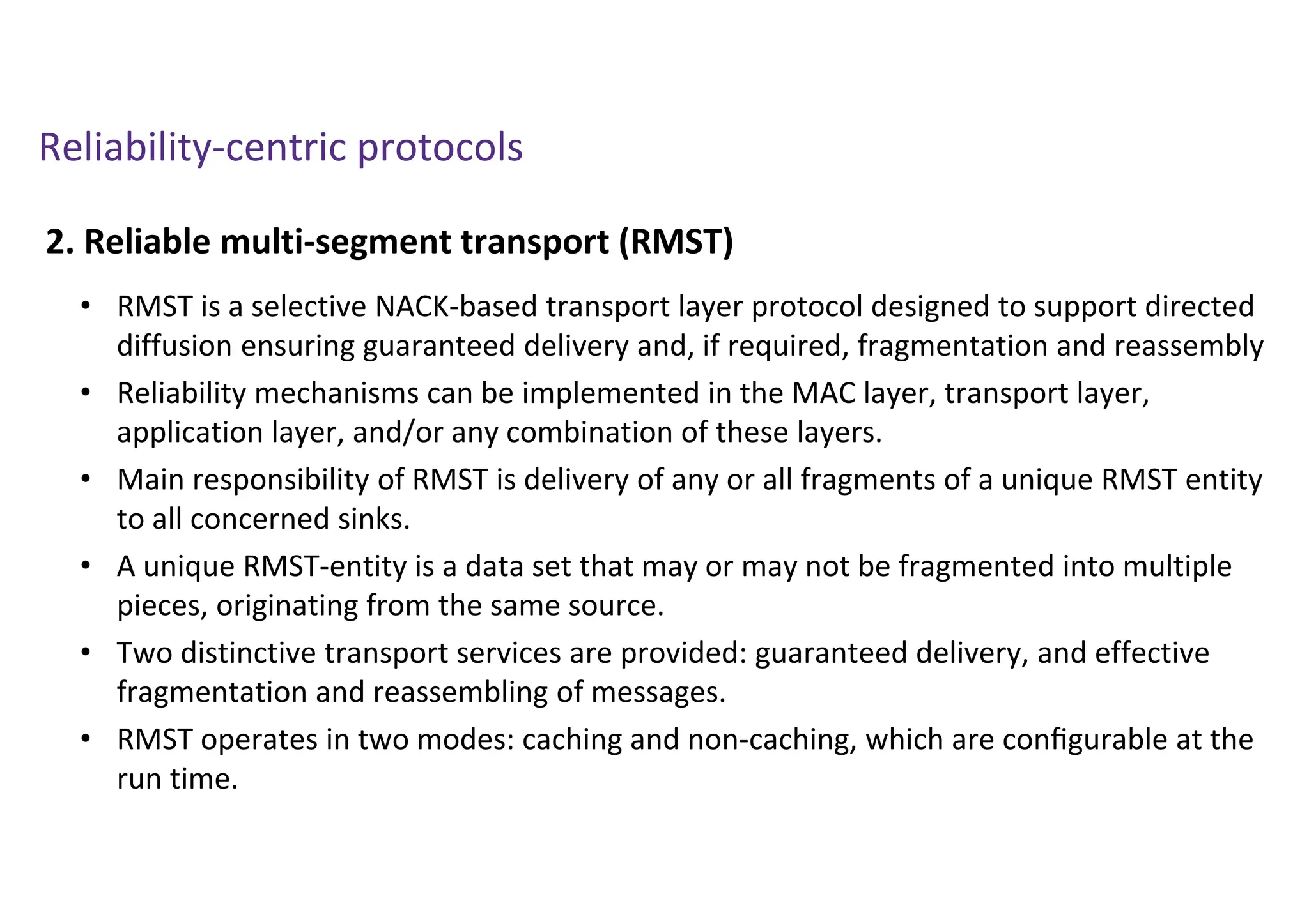 Reliability-centric protocols
2. Reliable multi-segment transport (RMST)
• RMST is a selective NACK-based transport layer protocol designed to support directed
diffusion ensuring guaranteed delivery and, if required, fragmentation and reassembly
• Reliability mechanisms can be implemented in the MAC layer, transport layer,
application layer, and/or any combination of these layers.
• Main responsibility of RMST is delivery of any or all fragments of a unique RMST entity
to all concerned sinks.
• A unique RMST-entity is a data set that may or may not be fragmented into multiple
pieces, originating from the same source.
• Two distinctive transport services are provided: guaranteed delivery, and effective
fragmentation and reassembling of messages.
• RMST operates in two modes: caching and non-caching, which are conﬁgurable at the
run time.
 