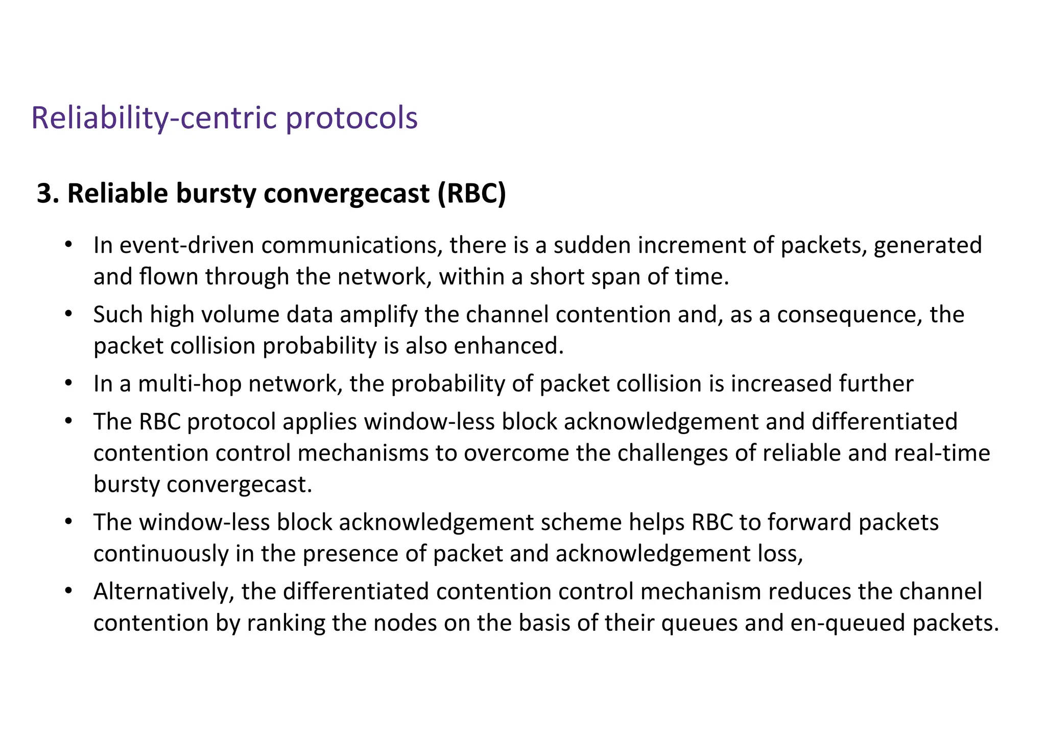 Reliability-centric protocols
3. Reliable bursty convergecast (RBC)
• In event-driven communications, there is a sudden increment of packets, generated
and ﬂown through the network, within a short span of time.
• Such high volume data amplify the channel contention and, as a consequence, the
packet collision probability is also enhanced.
• In a multi-hop network, the probability of packet collision is increased further
• The RBC protocol applies window-less block acknowledgement and differentiated
contention control mechanisms to overcome the challenges of reliable and real-time
bursty convergecast.
• The window-less block acknowledgement scheme helps RBC to forward packets
continuously in the presence of packet and acknowledgement loss,
• Alternatively, the differentiated contention control mechanism reduces the channel
contention by ranking the nodes on the basis of their queues and en-queued packets.
 