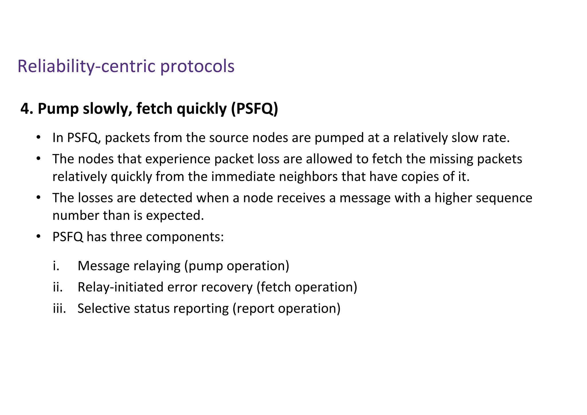 Reliability-centric protocols
4. Pump slowly, fetch quickly (PSFQ)
• In PSFQ, packets from the source nodes are pumped at a relatively slow rate.
• The nodes that experience packet loss are allowed to fetch the missing packets
relatively quickly from the immediate neighbors that have copies of it.
• The losses are detected when a node receives a message with a higher sequence
number than is expected.
• PSFQ has three components:
i. Message relaying (pump operation)
ii. Relay-initiated error recovery (fetch operation)
iii. Selective status reporting (report operation)
 