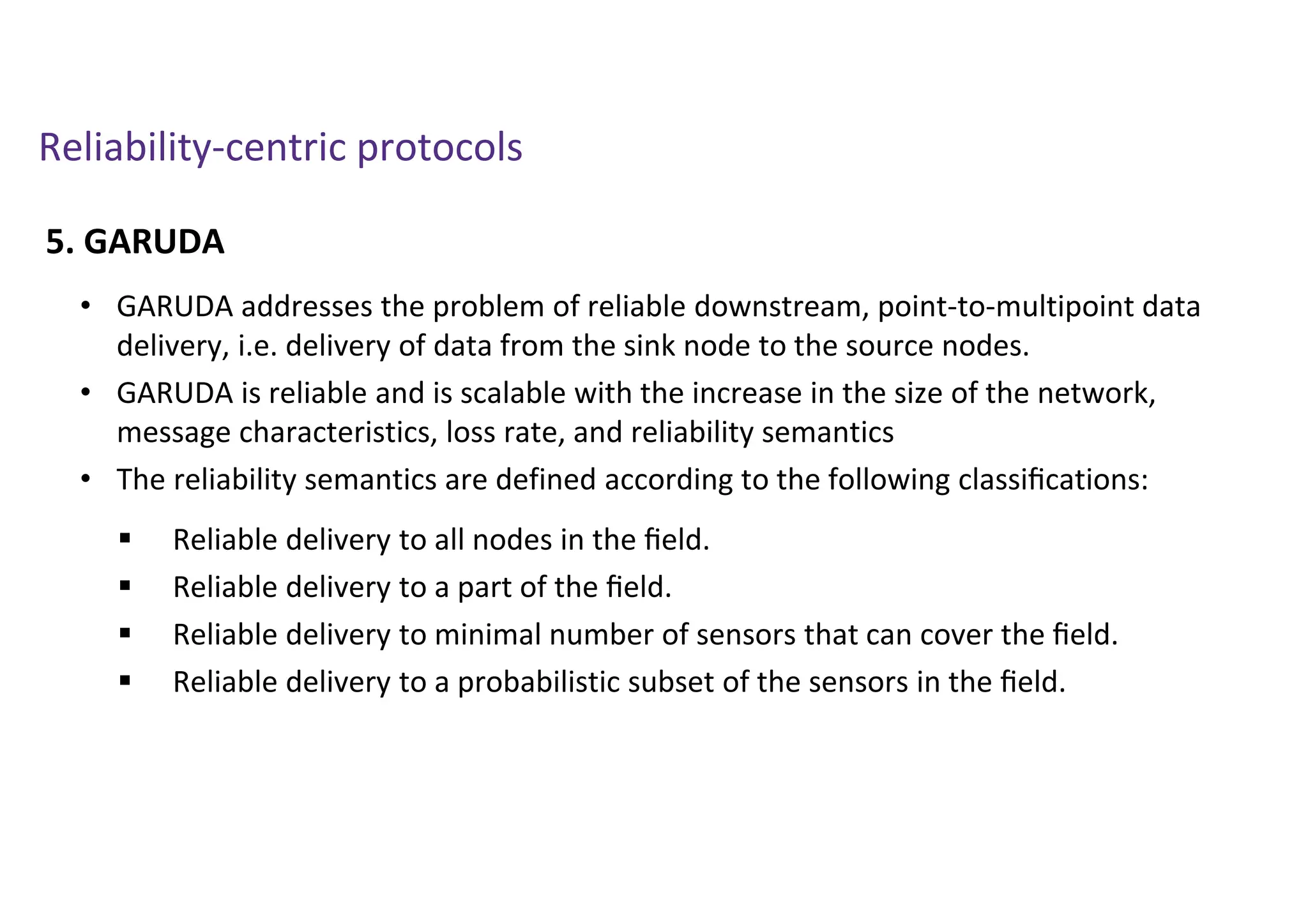 Reliability-centric protocols
5. GARUDA
• GARUDA addresses the problem of reliable downstream, point-to-multipoint data
delivery, i.e. delivery of data from the sink node to the source nodes.
• GARUDA is reliable and is scalable with the increase in the size of the network,
message characteristics, loss rate, and reliability semantics
• The reliability semantics are defined according to the following classiﬁcations:
 Reliable delivery to all nodes in the ﬁeld.
 Reliable delivery to a part of the ﬁeld.
 Reliable delivery to minimal number of sensors that can cover the ﬁeld.
 Reliable delivery to a probabilistic subset of the sensors in the ﬁeld.
 