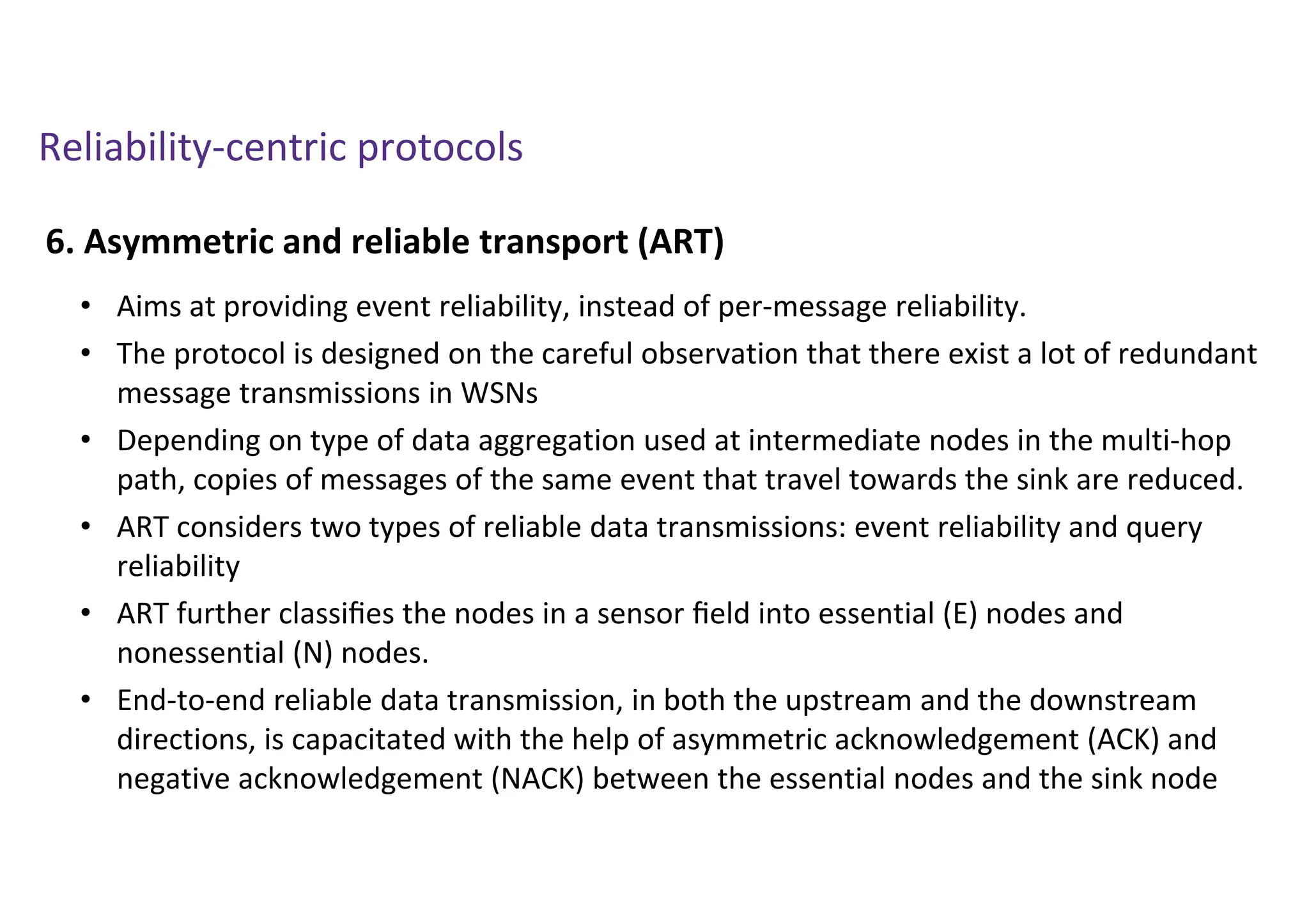 Reliability-centric protocols
6. Asymmetric and reliable transport (ART)
• Aims at providing event reliability, instead of per-message reliability.
• The protocol is designed on the careful observation that there exist a lot of redundant
message transmissions in WSNs
• Depending on type of data aggregation used at intermediate nodes in the multi-hop
path, copies of messages of the same event that travel towards the sink are reduced.
• ART considers two types of reliable data transmissions: event reliability and query
reliability
• ART further classiﬁes the nodes in a sensor ﬁeld into essential (E) nodes and
nonessential (N) nodes.
• End-to-end reliable data transmission, in both the upstream and the downstream
directions, is capacitated with the help of asymmetric acknowledgement (ACK) and
negative acknowledgement (NACK) between the essential nodes and the sink node
 