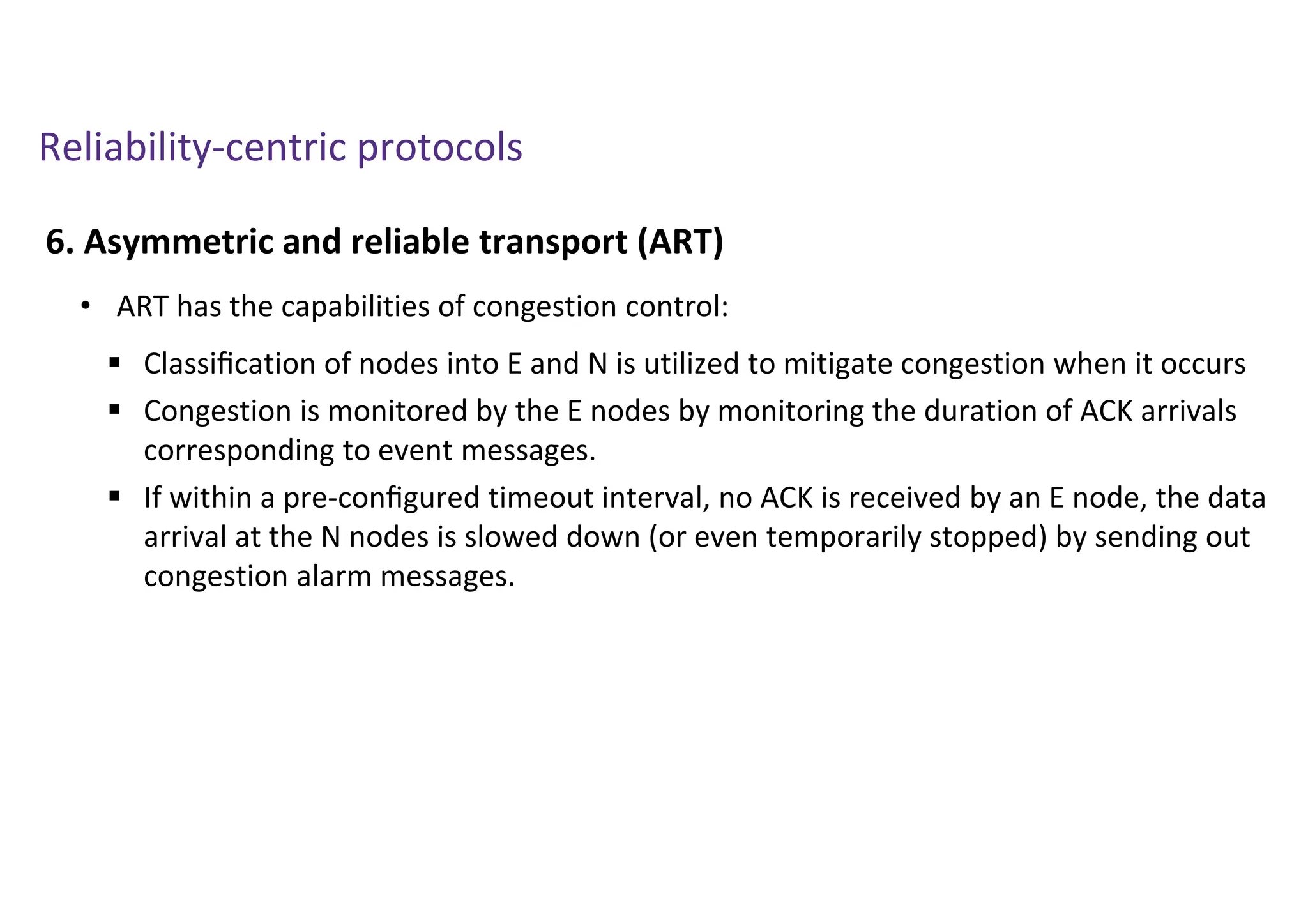 Reliability-centric protocols
6. Asymmetric and reliable transport (ART)
• ART has the capabilities of congestion control:
 Classiﬁcation of nodes into E and N is utilized to mitigate congestion when it occurs
 Congestion is monitored by the E nodes by monitoring the duration of ACK arrivals
corresponding to event messages.
 If within a pre-conﬁgured timeout interval, no ACK is received by an E node, the data
arrival at the N nodes is slowed down (or even temporarily stopped) by sending out
congestion alarm messages.
 