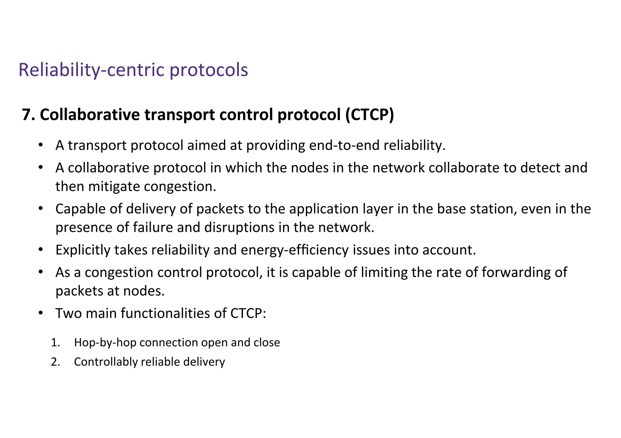Reliability-centric protocols
7. Collaborative transport control protocol (CTCP)
• A transport protocol aimed at providing end-to-end reliability.
• A collaborative protocol in which the nodes in the network collaborate to detect and
then mitigate congestion.
• Capable of delivery of packets to the application layer in the base station, even in the
presence of failure and disruptions in the network.
• Explicitly takes reliability and energy-efﬁciency issues into account.
• As a congestion control protocol, it is capable of limiting the rate of forwarding of
packets at nodes.
• Two main functionalities of CTCP:
1. Hop-by-hop connection open and close
2. Controllably reliable delivery
 