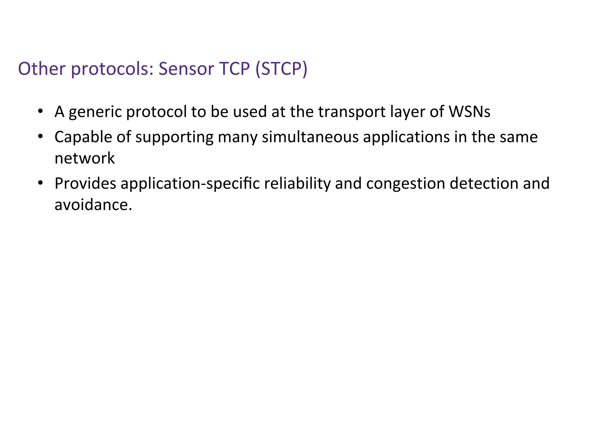Other protocols: Sensor TCP (STCP)
• A generic protocol to be used at the transport layer of WSNs
• Capable of supporting many simultaneous applications in the same
network
• Provides application-speciﬁc reliability and congestion detection and
avoidance.
 