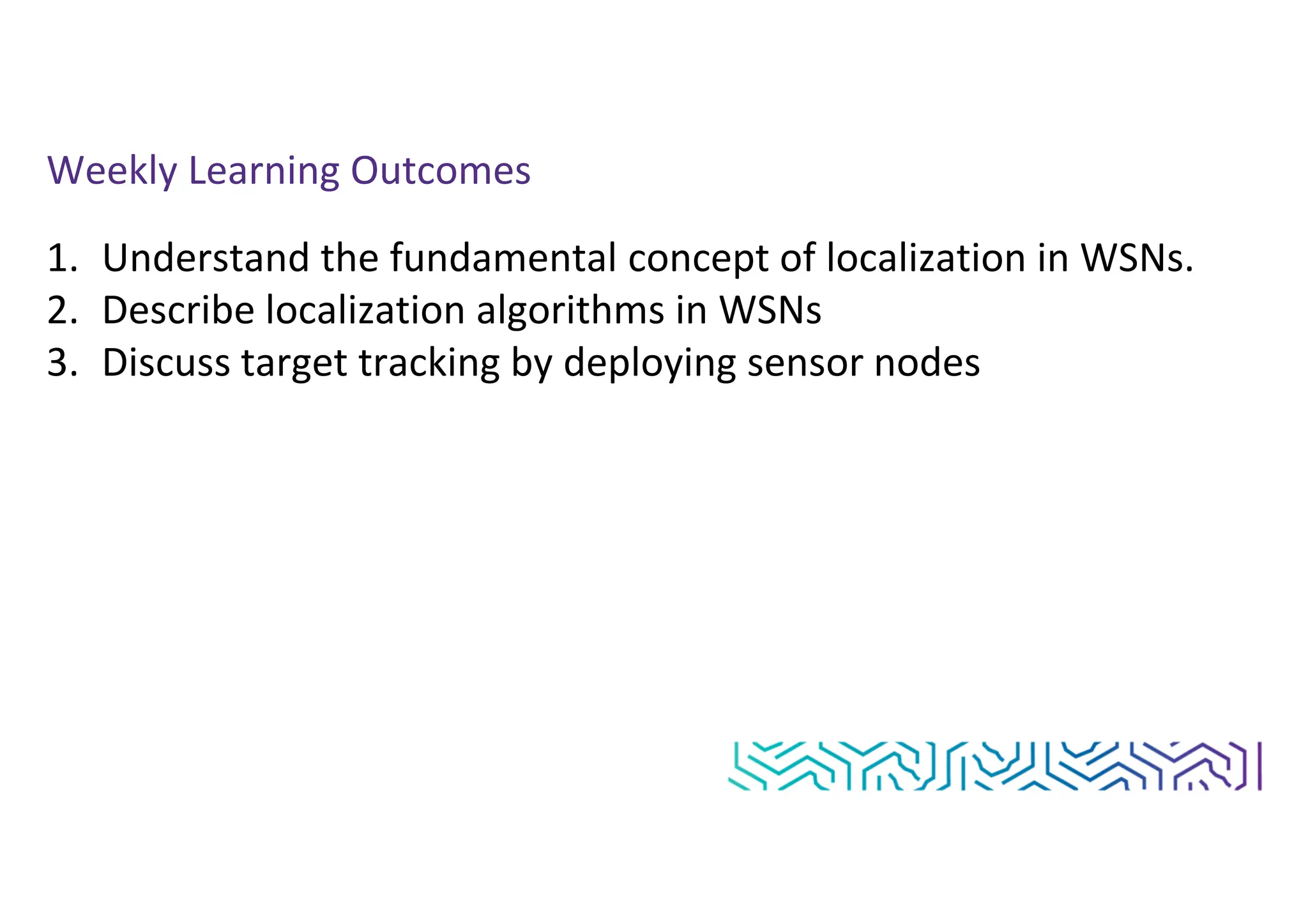 Weekly Learning Outcomes
1. Understand the fundamental concept of localization in WSNs.
2. Describe localization algorithms in WSNs
3. Discuss target tracking by deploying sensor nodes
 