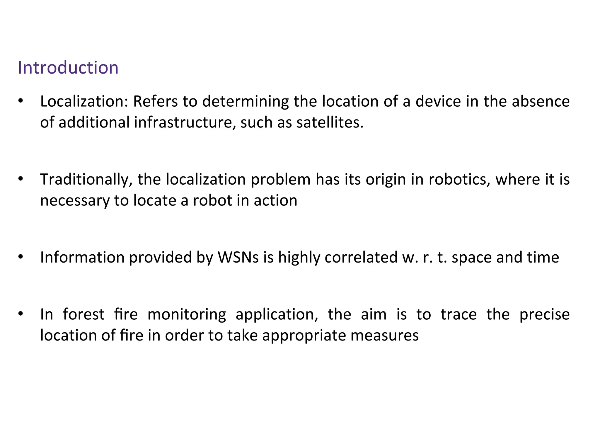 Introduction
• Localization: Refers to determining the location of a device in the absence
of additional infrastructure, such as satellites.
• Traditionally, the localization problem has its origin in robotics, where it is
necessary to locate a robot in action
• Information provided by WSNs is highly correlated w. r. t. space and time
• In forest ﬁre monitoring application, the aim is to trace the precise
location of ﬁre in order to take appropriate measures
 