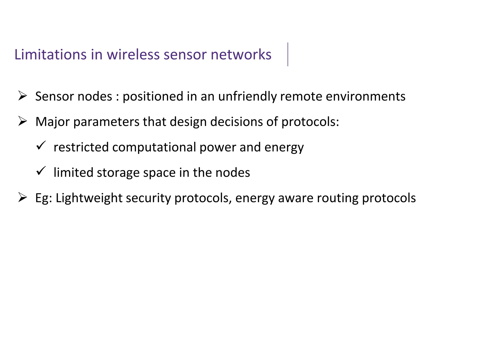 Limitations in wireless sensor networks
 Sensor nodes : positioned in an unfriendly remote environments
 Major parameters that design decisions of protocols:
 restricted computational power and energy
 limited storage space in the nodes
 Eg: Lightweight security protocols, energy aware routing protocols
 