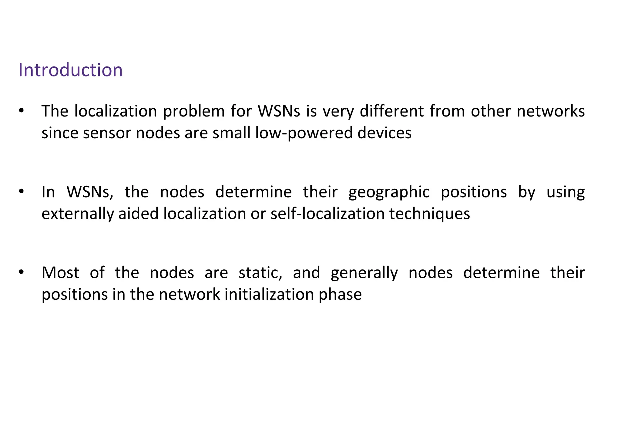 Introduction
• The localization problem for WSNs is very different from other networks
since sensor nodes are small low-powered devices
• In WSNs, the nodes determine their geographic positions by using
externally aided localization or self-localization techniques
• Most of the nodes are static, and generally nodes determine their
positions in the network initialization phase
 