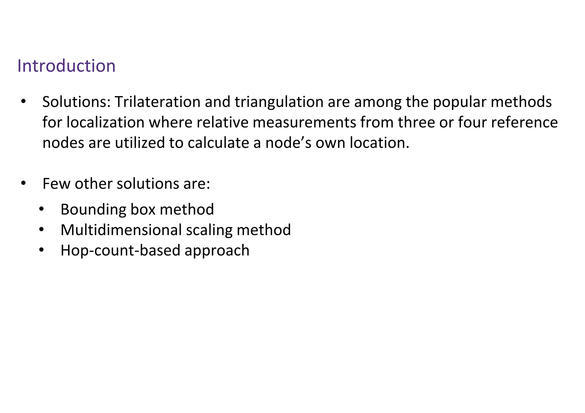 Introduction
• Solutions: Trilateration and triangulation are among the popular methods
for localization where relative measurements from three or four reference
nodes are utilized to calculate a node’s own location.
• Few other solutions are:
• Bounding box method
• Multidimensional scaling method
• Hop-count-based approach
 