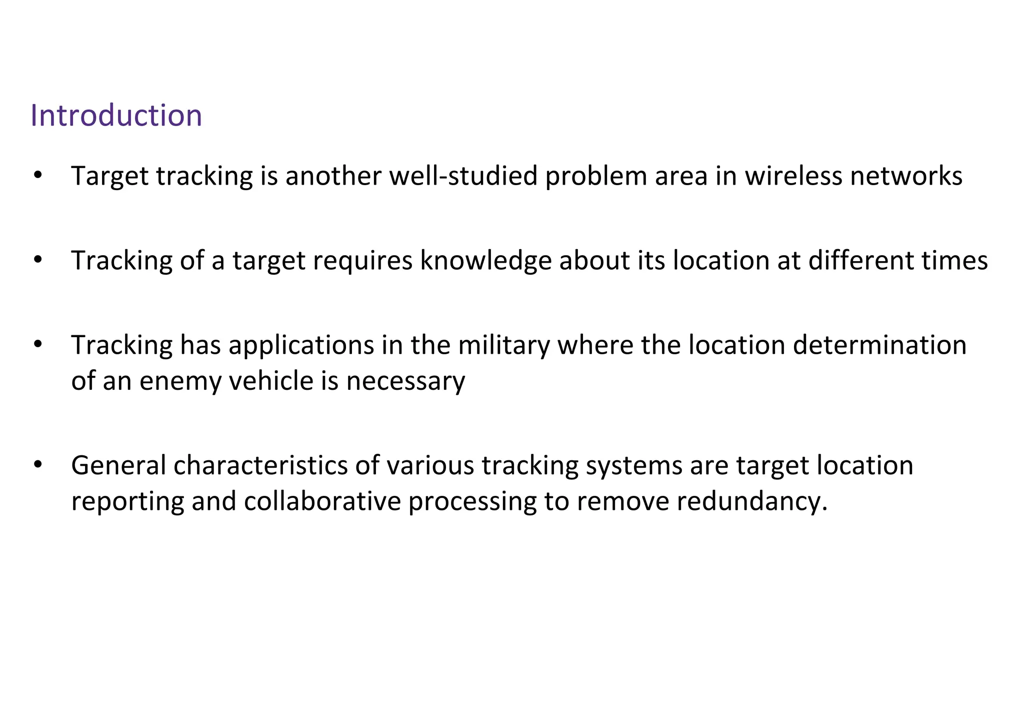 Introduction
• Target tracking is another well-studied problem area in wireless networks
• Tracking of a target requires knowledge about its location at different times
• Tracking has applications in the military where the location determination
of an enemy vehicle is necessary
• General characteristics of various tracking systems are target location
reporting and collaborative processing to remove redundancy.
 