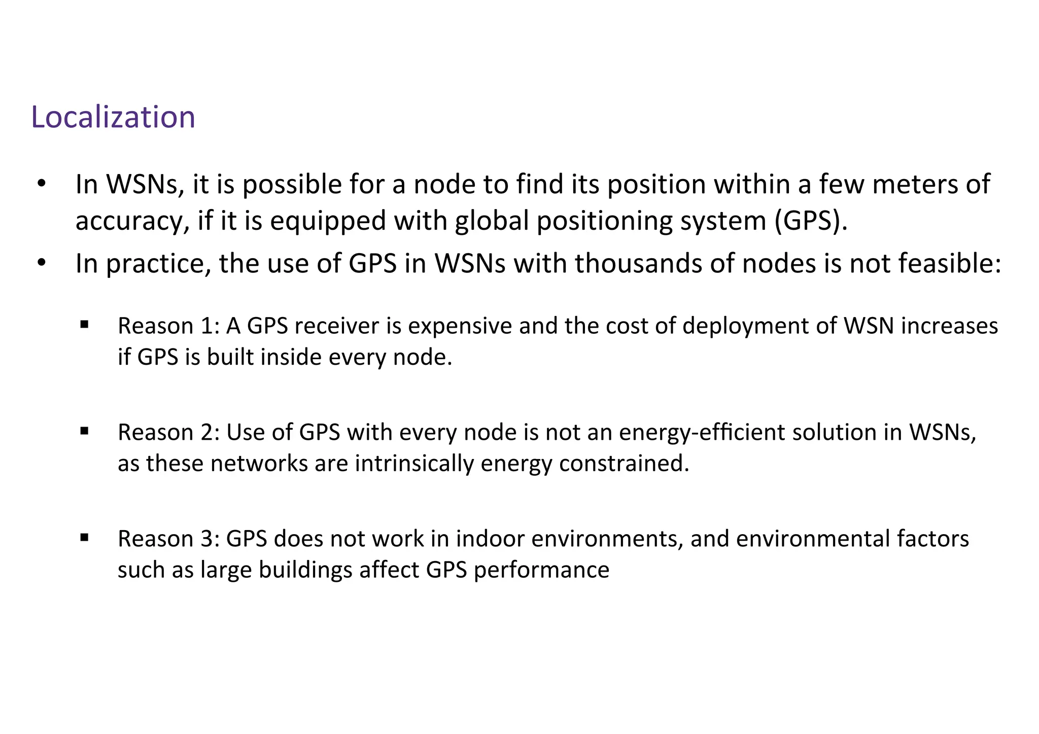 Localization
• In WSNs, it is possible for a node to find its position within a few meters of
accuracy, if it is equipped with global positioning system (GPS).
• In practice, the use of GPS in WSNs with thousands of nodes is not feasible:
 Reason 1: A GPS receiver is expensive and the cost of deployment of WSN increases
if GPS is built inside every node.
 Reason 2: Use of GPS with every node is not an energy-efﬁcient solution in WSNs,
as these networks are intrinsically energy constrained.
 Reason 3: GPS does not work in indoor environments, and environmental factors
such as large buildings affect GPS performance
 
