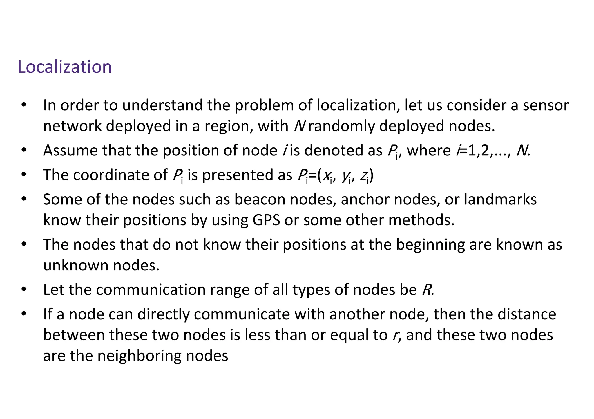 Localization
• In order to understand the problem of localization, let us consider a sensor
network deployed in a region, with N randomly deployed nodes.
• Assume that the position of node i is denoted as Pi, where i=1,2,..., N.
• The coordinate of Pi is presented as Pi=(xi, yi, zi)
• Some of the nodes such as beacon nodes, anchor nodes, or landmarks
know their positions by using GPS or some other methods.
• The nodes that do not know their positions at the beginning are known as
unknown nodes.
• Let the communication range of all types of nodes be R.
• If a node can directly communicate with another node, then the distance
between these two nodes is less than or equal to r, and these two nodes
are the neighboring nodes
 