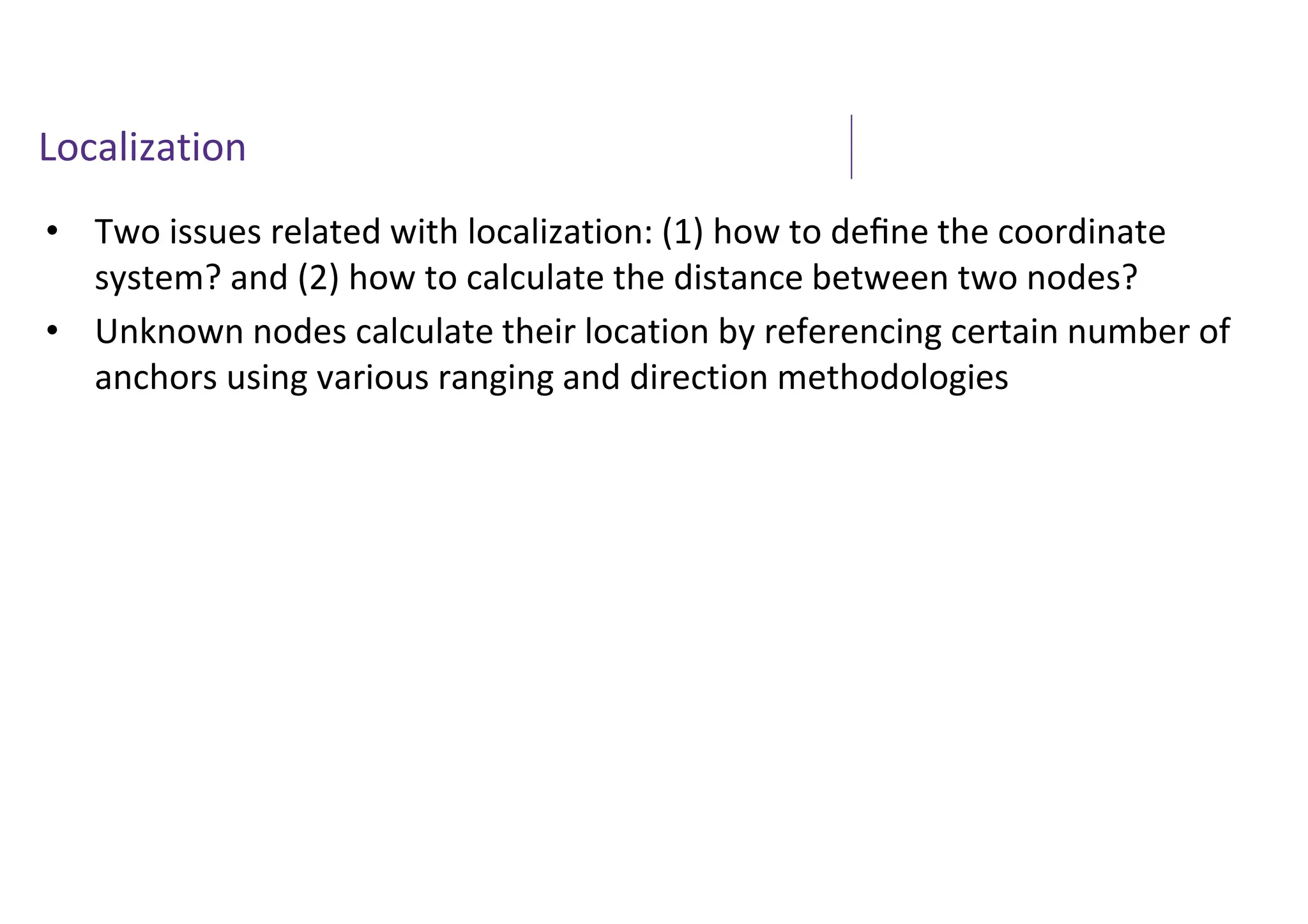 Localization
• Two issues related with localization: (1) how to deﬁne the coordinate
system? and (2) how to calculate the distance between two nodes?
• Unknown nodes calculate their location by referencing certain number of
anchors using various ranging and direction methodologies
 
