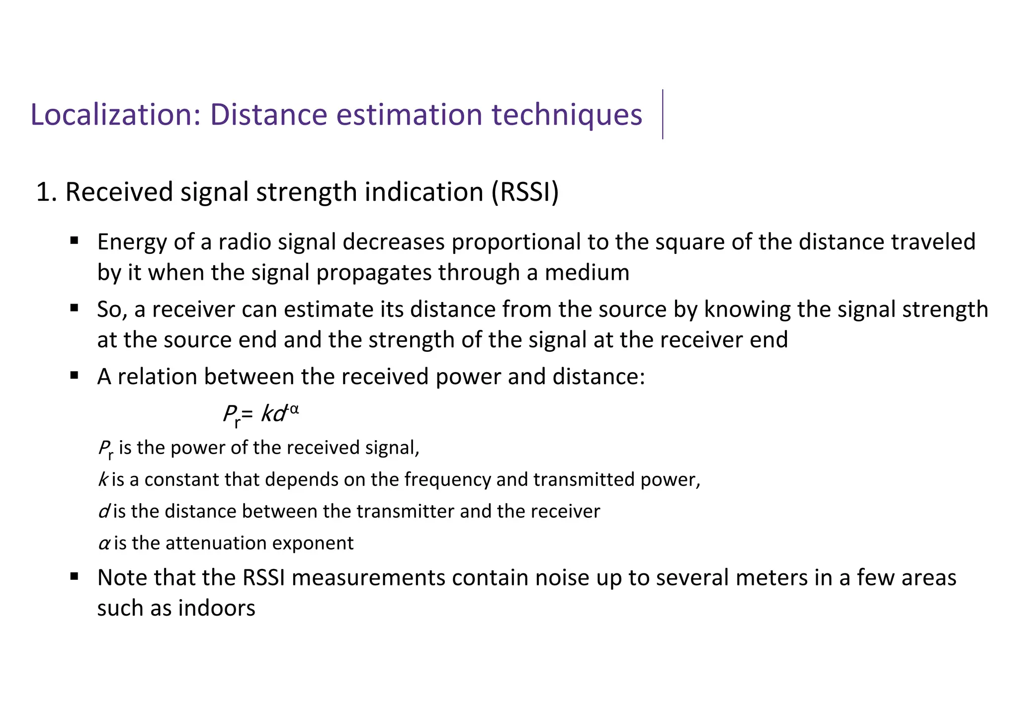 Localization: Distance estimation techniques
1. Received signal strength indication (RSSI)
 Energy of a radio signal decreases proportional to the square of the distance traveled
by it when the signal propagates through a medium
 So, a receiver can estimate its distance from the source by knowing the signal strength
at the source end and the strength of the signal at the receiver end
 A relation between the received power and distance:
Pr= kd-α
Pr is the power of the received signal,
k is a constant that depends on the frequency and transmitted power,
d is the distance between the transmitter and the receiver
α is the attenuation exponent
 Note that the RSSI measurements contain noise up to several meters in a few areas
such as indoors
 