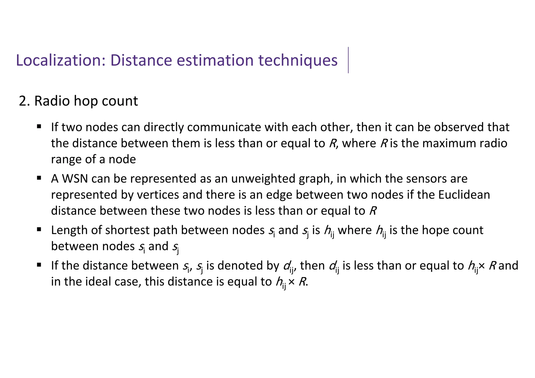 Localization: Distance estimation techniques
2. Radio hop count
 If two nodes can directly communicate with each other, then it can be observed that
the distance between them is less than or equal to R, where R is the maximum radio
range of a node
 A WSN can be represented as an unweighted graph, in which the sensors are
represented by vertices and there is an edge between two nodes if the Euclidean
distance between these two nodes is less than or equal to R
 Length of shortest path between nodes si and sj is hij where hij is the hope count
between nodes si and sj
 If the distance between si, sj is denoted by dij, then dij is less than or equal to hij× R and
in the ideal case, this distance is equal to hij × R.
 