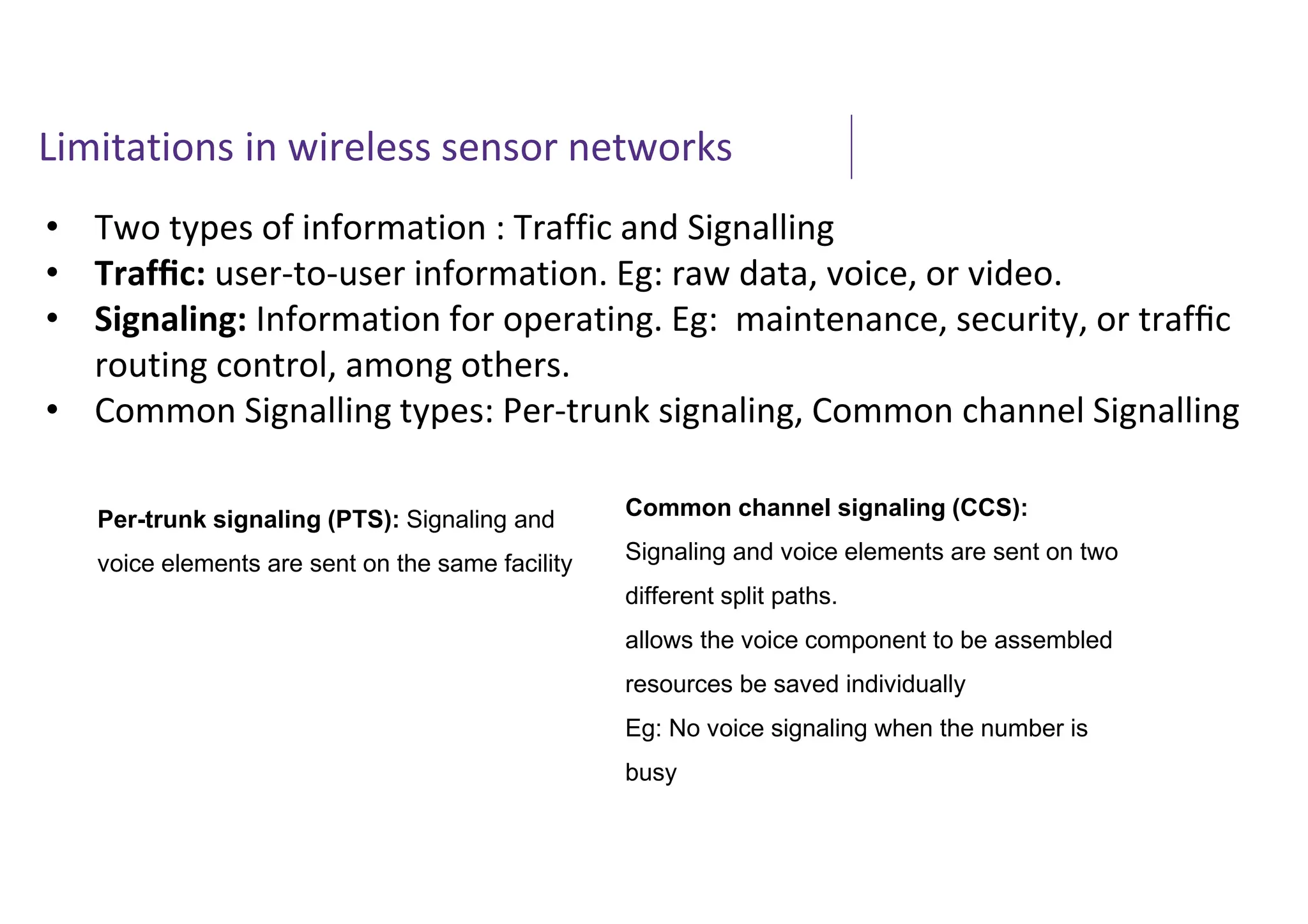 Limitations in wireless sensor networks
• Two types of information : Traffic and Signalling
• Trafﬁc: user-to-user information. Eg: raw data, voice, or video.
• Signaling: Information for operating. Eg: maintenance, security, or trafﬁc
routing control, among others.
• Common Signalling types: Per-trunk signaling, Common channel Signalling
Per-trunk signaling (PTS): Signaling and
voice elements are sent on the same facility
Common channel signaling (CCS):
Signaling and voice elements are sent on two
different split paths.
allows the voice component to be assembled
resources be saved individually
Eg: No voice signaling when the number is
busy
 
