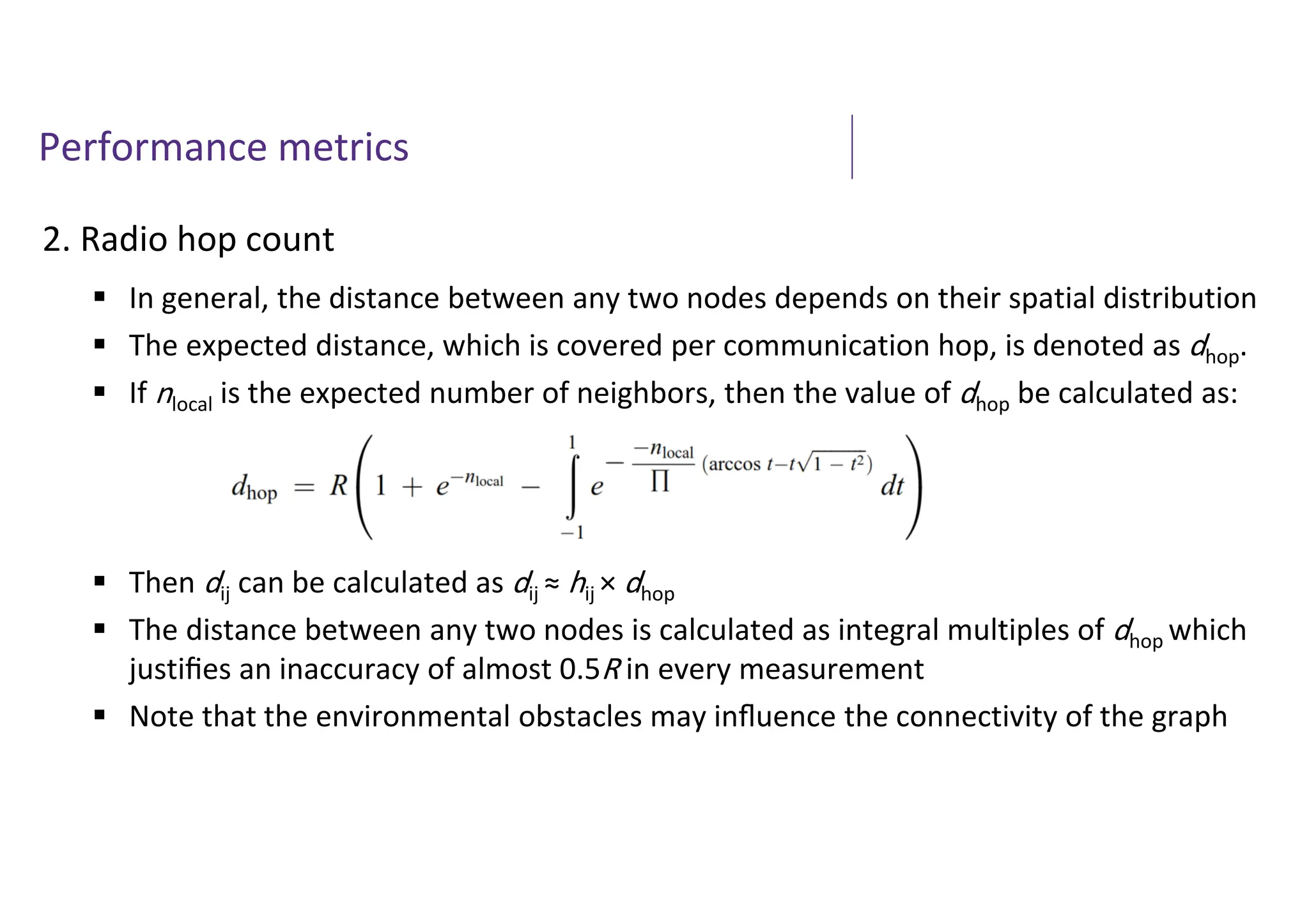 Performance metrics
2. Radio hop count
 In general, the distance between any two nodes depends on their spatial distribution
 The expected distance, which is covered per communication hop, is denoted as dhop.
 If nlocal is the expected number of neighbors, then the value of dhop be calculated as:
 Then dij can be calculated as dij ≈ hij × dhop
 The distance between any two nodes is calculated as integral multiples of dhop which
justiﬁes an inaccuracy of almost 0.5R in every measurement
 Note that the environmental obstacles may inﬂuence the connectivity of the graph
 