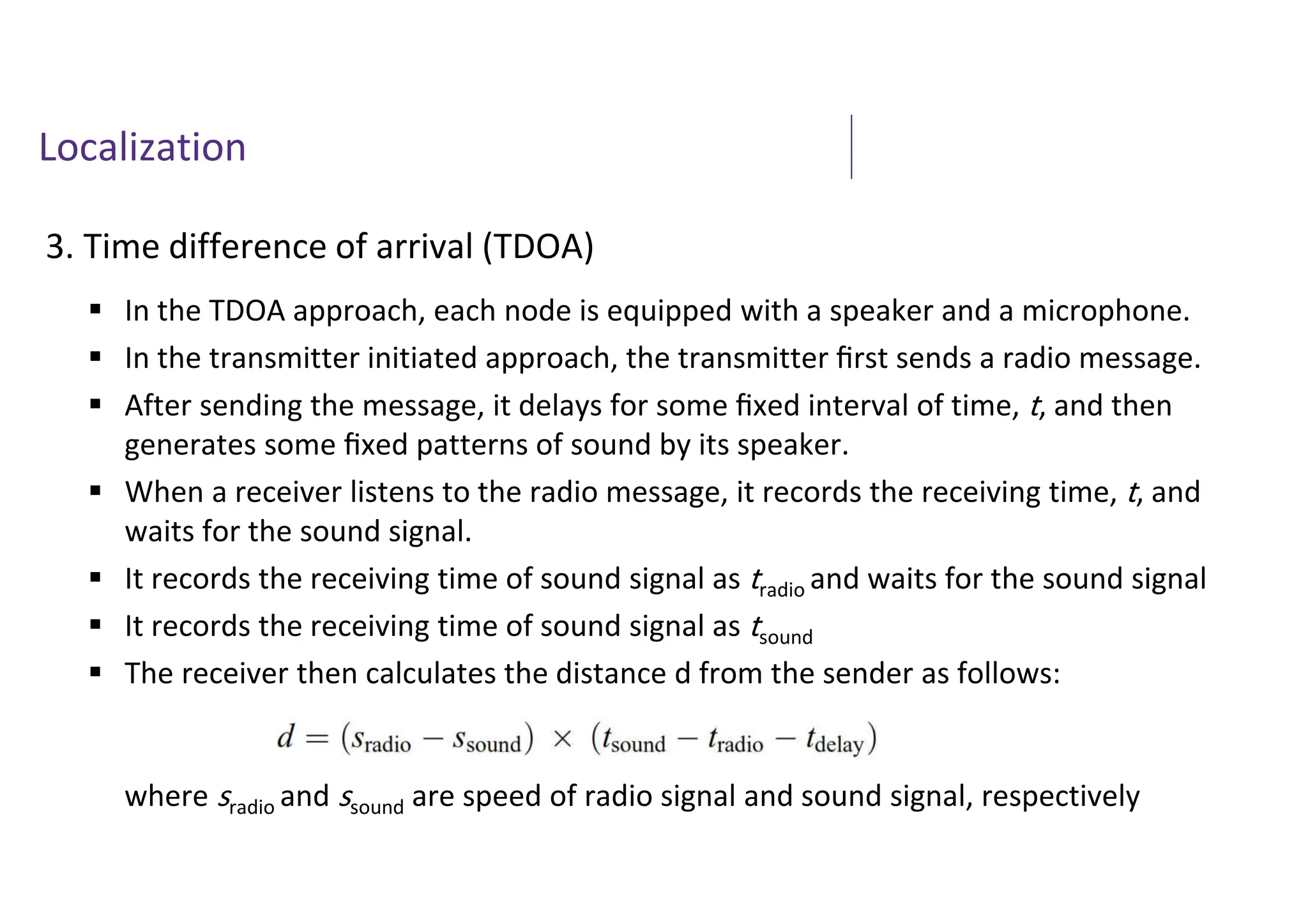 Localization
3. Time difference of arrival (TDOA)
 In the TDOA approach, each node is equipped with a speaker and a microphone.
 In the transmitter initiated approach, the transmitter ﬁrst sends a radio message.
 After sending the message, it delays for some ﬁxed interval of time, t, and then
generates some ﬁxed patterns of sound by its speaker.
 When a receiver listens to the radio message, it records the receiving time, t, and
waits for the sound signal.
 It records the receiving time of sound signal as tradio and waits for the sound signal
 It records the receiving time of sound signal as tsound
 The receiver then calculates the distance d from the sender as follows:
where sradio and ssound are speed of radio signal and sound signal, respectively
 