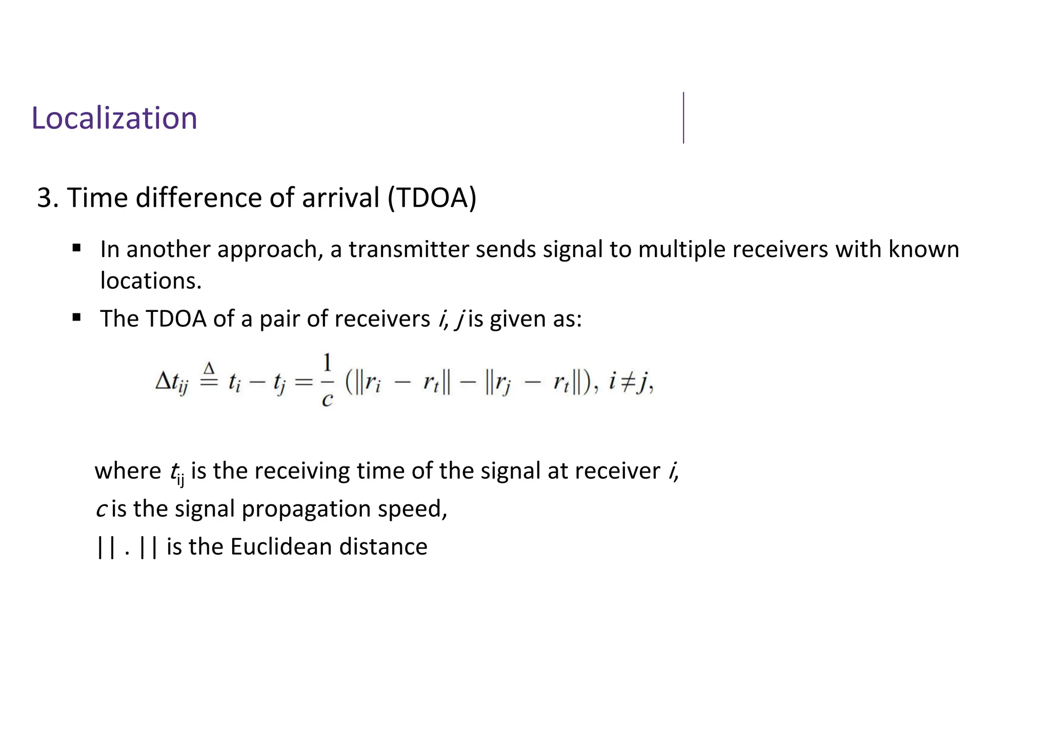 Localization
3. Time difference of arrival (TDOA)
 In another approach, a transmitter sends signal to multiple receivers with known
locations.
 The TDOA of a pair of receivers i, j is given as:
where tij is the receiving time of the signal at receiver i,
c is the signal propagation speed,
|| . || is the Euclidean distance
 