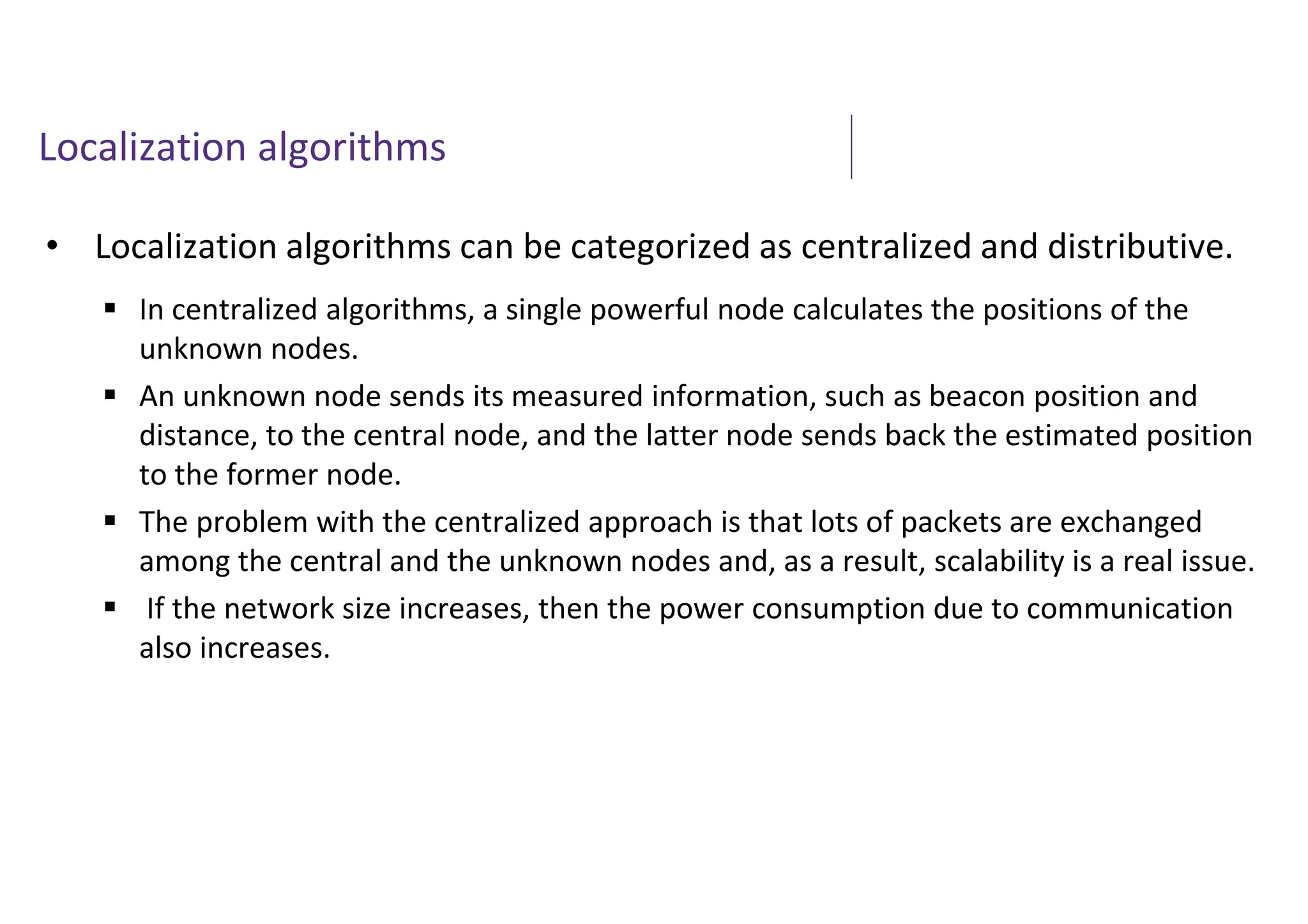 Localization algorithms
• Localization algorithms can be categorized as centralized and distributive.
 In centralized algorithms, a single powerful node calculates the positions of the
unknown nodes.
 An unknown node sends its measured information, such as beacon position and
distance, to the central node, and the latter node sends back the estimated position
to the former node.
 The problem with the centralized approach is that lots of packets are exchanged
among the central and the unknown nodes and, as a result, scalability is a real issue.
 If the network size increases, then the power consumption due to communication
also increases.
 