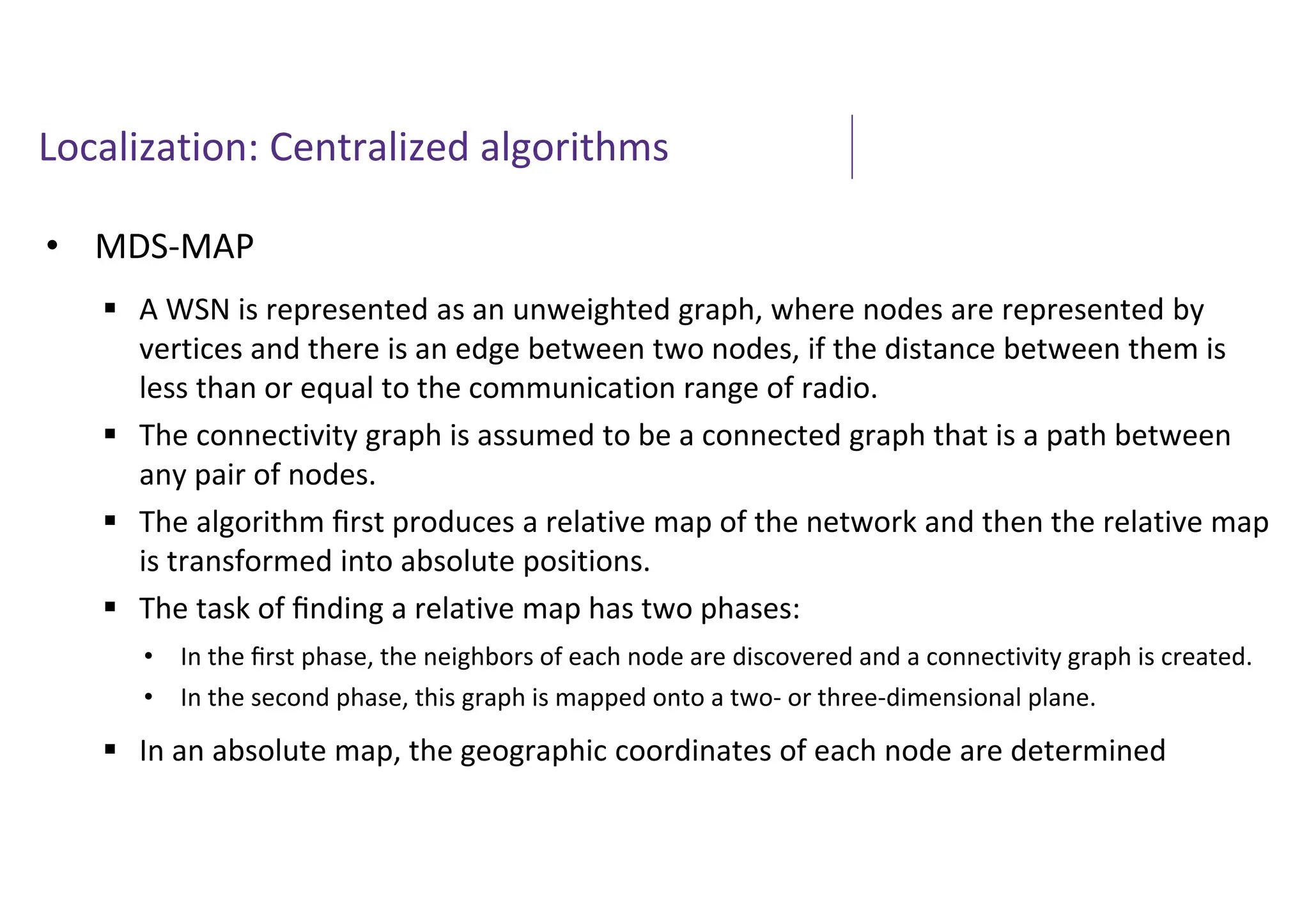 Localization: Centralized algorithms
• MDS-MAP
 A WSN is represented as an unweighted graph, where nodes are represented by
vertices and there is an edge between two nodes, if the distance between them is
less than or equal to the communication range of radio.
 The connectivity graph is assumed to be a connected graph that is a path between
any pair of nodes.
 The algorithm ﬁrst produces a relative map of the network and then the relative map
is transformed into absolute positions.
 The task of ﬁnding a relative map has two phases:
 In an absolute map, the geographic coordinates of each node are determined
• In the ﬁrst phase, the neighbors of each node are discovered and a connectivity graph is created.
• In the second phase, this graph is mapped onto a two- or three-dimensional plane.
 